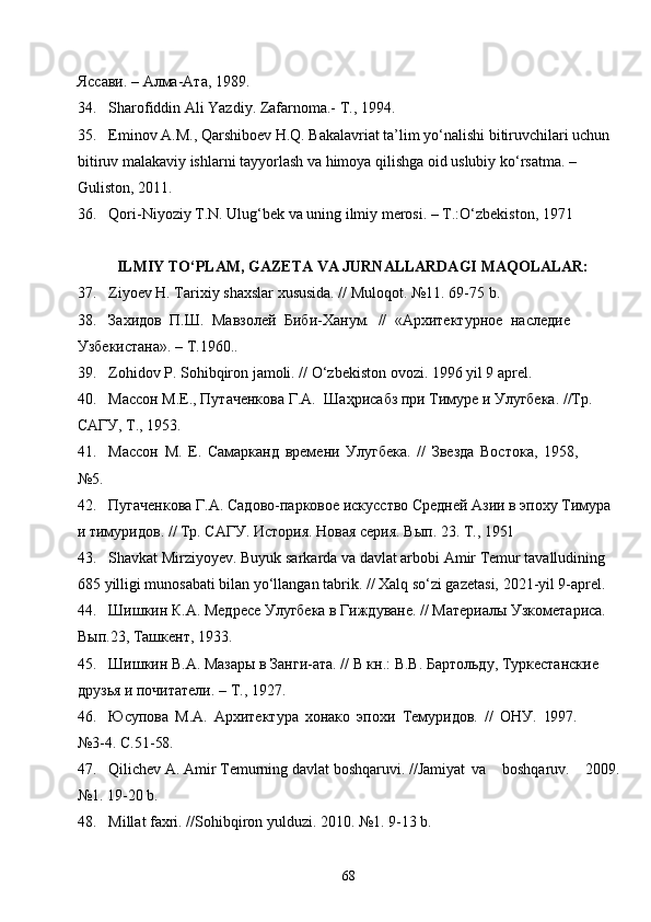 68Яссави. – Алма-Ата, 1989 .
34. Sharofiddin Ali Yazdiy. Zafarnoma.- T., 1994.
35. Eminov A.M., Qarshiboev H.Q. Bakalavriat ta’lim yo‘nalishi bitiruvchilari uchun 
bitiruv malakaviy ishlarni tayyorlash va himoya qilishga oid uslubiy ko‘rsatma. – 
Guliston, 2011.
36. Qori-Niyoziy T.N. Ulug‘bek va uning ilmiy merosi. – T.:O‘zbekiston, 1971
ILMIY TO‘PLAM, GAZETA VA JURNALLARDAGI MAQOLALAR:
37. Ziyoev H. Tarixiy shaxslar xususida. // Muloqot. №11. 69-75 b.
38. Захидов   П.Ш.   Мавзолей   Биби-Ханум.   //   «Архитектурное   наследие 
Узбекистана». – Т.1960..
39. Zohidov P. Sohibqiron jamoli. // O‘zbekiston ovozi. 1996 yil 9 aprel.
40. Массон М.Е., Путаченкова Г.А.   Шаҳрисабз при Тимуре и Улугбека. //Тр. 
САГУ, Т., 1953.
41. Массон   М.   Е.   Самарканд   времени   Улугбека.   //   Звезда   Востока,   1958,
№5.
42. Пугаченкова   Г.А. Садово-парковое искусство Средней Азии в эпоху Тимура 
и тимуридов.   // Тр. САГУ. История. Новая серия. Вып. 23. Т.,  1951
43. Shavkat Mirziyoyev. Buyuk sarkarda va davlat arbobi Amir Temur tavalludining 
685 yilligi munosabati bilan yo‘llangan tabrik. // Xalq so‘zi gazetasi, 2021-yil 9-aprel.
44. Шишкин К.А. Медресе Улугбека в Гиждуване. // Материалы Узкометариса. 
Вып.23, Ташкент, 1933.
45. Шишкин В.А. Мазары в Занги-ата. // В кн.: В.В. Бартольду, Туркестанские 
друзья и почитатели. – Т., 1927 .
46. Юсупова   М.А.   Архитектура   хонако   эпохи   Темуридов.   //   ОНУ.   1997.
№3-4.   С.51- 58 .
47. Qilichev   A.   Amir   Temurning   davlat   boshqaruvi.   //Jamiyat va   boshqaruv.   2009.
№1. 19-20 b.
48. Millat faxri. //Sohibqiron yulduzi. 2010. №1. 9-13 b. 