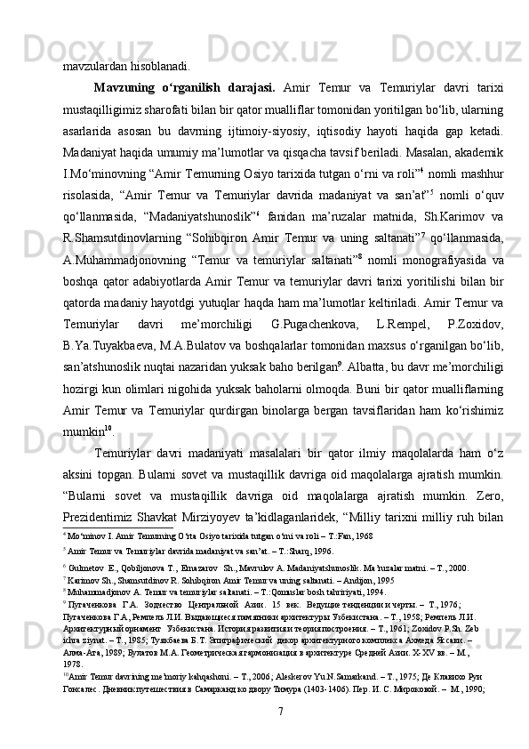 7mavzulardan hisoblanadi.
Mavzuning   o rganilish   darajasi.ʻ   Amir   Temur   va   Temuriylar   davri   tarixi
mustaqilligimiz sharofati bilan bir qator mualliflar tomonidan yoritilgan bo‘lib, ularning
asarlarida   asosan   bu   davrning   ijtimoiy-siyosiy,   iqtisodiy   hayoti   haqida   gap   ketadi.
Madaniyat haqida umumiy ma’lumotlar va qisqacha tavsif beriladi. Masalan, akademik
I.Mo‘minovning “Amir Temurning Osiyo tarixida tutgan o‘rni va roli” 4
 nomli mashhur
risolasida,   “Amir   Temur   va   Temuriylar   davrida   madaniyat   va   san’at” 5
  nomli   o‘quv
qo‘llanmasida,   “Madaniyatshunoslik” 6
  fanidan   ma’ruzalar   matnida,   Sh.Karimov   va
R.Shamsutdinovlarning   “Sohibqiron   Amir   Temur   va   uning   saltanati” 7
  qo‘llanmasida,
A.Muhammadjonovning   “Temur   va   temuriylar   saltanati” 8
  nomli   monografiyasida   va
boshqa   qator   adabiyotlarda   Amir   Temur   va   temuriylar   davri   tarixi   yoritilishi   bilan   bir
qatorda madaniy hayotdgi yutuqlar haqda ham ma’lumotlar keltiriladi. Amir Temur va
Temuriylar   davri   me’morchiligi   G.Pugachenkova,   L.Rempel,   P.Zoxidov,
B.Ya.Tuyakbaeva, M.A.Bulatov va boshqalarlar tomonidan maxsus o‘rganilgan bo‘lib,
san’atshunoslik nuqtai nazaridan yuksak baho berilg a n 9
. Albatta, bu davr me’morchiligi
hozirgi kun olimlari nigohida yuksak baholarni olmoqda. Buni bir qator mualliflarning
Amir   Temur   va   Temuriylar   qurdirgan   binolarga   bergan   tavsiflaridan   ham   ko‘rishimiz
mumkin 10
.
Temuriylar   davri   madaniyati   masalalari   bir   qator   ilmiy   maqolalarda   ham   o‘z
aksini   topgan.   Bularni   sovet   va   mustaqillik   davriga   oid   maqolalarga   ajratish   mumkin.
“Bularni   sovet   va   mustaqillik   davriga   oid   maqolalarga   ajratish   mumkin.   Zero,
Prezidentimiz   Shavkat   Mirziyoyev   ta’kidlaganlaridek,   “Milliy   tarixni   milliy   ruh   bilan
4
 Mo‘minov I. Amir Temurning O‘rta Osiyo tarixida tutgan o‘rni va roli – T.:Fan, 1968
5
 Amir Temur va Temuriylar davrida madaniyat va san’at. – T.:Sharq, 1996 .
6
  Gulmetov E.,   Qobiljonova   T.,    Ernazarov Sh.,   Mavrulov   A. Madaniyatshunoslik. Ma’ruzalar matni. – T., 2000.
7
 Karimov Sh., Shamsutdinov R. Sohibqiron Amir Temur va uning saltanati. – Andijon, 1995
8
 Muhammadjonov A. Temur va temuriylar saltanati. – T.:Qomuslar bosh tahririyati, 1994.
9
  Пугаченкова   Г.А.   Зодчество   Центральной   Азии.   15   век.   Ведущие тенденции и черты. –   Т., 1976 ; 
Пугаченкова Г.А, Ремпель Л.И. Выдающиеся памятники архитектуры Узбекистана. – Т., 1958; Ремпель Л.И. 
Архитектурный орнамент  Узбекистана. История развития и теория построения. – Т., 1961; Zoxidov P.Sh. Zeb 
ichra ziynat. – T., 1985; Туякбаева Б.Т. Эпиграфический  декор архитектурного комплекса Ахмеда Яссави. – 
Алма-Ата, 1989; Булатов М.А. Геометрическая гармонизация в архитектуре Средней Азии. X-XV вв. – М., 
1978.
10
Amir Temur davrining me’moriy kahqashoni. – T., 2006 ; Aleskerov Yu.N.Samarkand. – T., 1975;  Де Клавихо Руи 
Гонсалес. Дневник путешествия в Самарканд ко двору Тимура (1403-1406). Пер. И. С. Мироковой. –   М., 1990 ; 