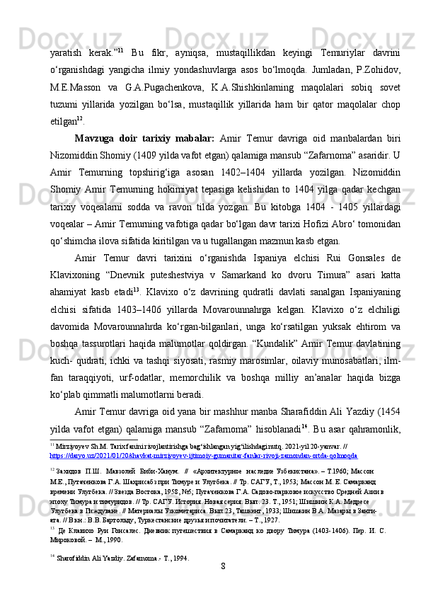 8yaratish   kerak.” 11
  Bu   fikr,   ayniqsa,   mustaqillikdan   keyingi   Temuriylar   davrini
o‘rganishdagi   yangicha   ilmiy   yondashuvlarga   asos   bo‘lmoqda.   Jumladan,   P.Zohidov,
M.E.Masson   va   G.A.Pugachenkova,   K.A.Shishkinlarning   maqolalari   sobiq   sovet
tuzumi   yillarida   yozilgan   bo‘lsa,   mustaqillik   yillarida   ham   bir   qator   maqolalar   chop
etilgan 12
.
Mavzuga   doir   tarixiy   mabalar :   Amir   Temur   davriga   oid   manbalardan   biri
Nizomiddin Shomiy (1409 yilda vafot etgan) qalamiga mansub “Zafarnoma” asaridir. U
Amir   Temurning   topshirig‘iga   asosan   1402–1404   yillarda   yozilgan.   Nizomiddin
Shomiy   Amir   Temurning   hokimiyat   tepasiga   kelishidan   to   1404   yilga   qadar   kechgan
tarixiy   voqealarni   sodda   va   ravon   tilda   yozgan.   Bu   kitobga   1404   -   1405   yillardagi
voqealar  –  Amir Temurning vafotiga qadar bo‘lgan davr tarixi Hofizi Abro‘ tomonidan
qo‘shimcha ilova sifatida kiritilgan va u tugallangan mazmun kasb etgan.
Amir   Temur   davri   tarixini   o‘rganishda   Ispaniya   elchisi   Rui   Gonsales   de
Klavixoning   “Dnevnik   puteshestviya   v   Samarkand   ko   dvoru   Timura”   asari   katta
ahamiyat   kasb   etadi 13
.   Klavixo   o‘z   davrining   qudratli   davlati   sanalgan   Ispaniyaning
elchisi   sifatida   1403–1406   yillarda   Movarounnahrga   kelgan.   Klavixo   o‘z   elchiligi
davomida   Movarounnahrda   ko‘rgan-bilganlari,   unga   ko‘rsatilgan   yuksak   ehtirom   va
boshqa   tassurotlari   haqida  malumotlar   qoldirgan.  “Kundalik”   Amir   Temur   davlatining
kuch-  qudrati, ichki   va tashqi  siyosati,   rasmiy  marosimlar, oilaviy  munosabatlari,  ilm-
fan   taraqqiyoti,   urf-odatlar,   memorchilik   va   boshqa   milliy   an’analar   haqida   bizga
ko‘plab qimmatli malumotlarni beradi.
Amir Temur davriga oid yana bir mashhur manba Sharafiddin Ali Yazdiy (1454
yilda   vafot   etgan)   qalamiga   mansub   “Zafarnoma”   hisoblanadi 14
.   Bu   asar   qahramonlik,
11
 Mirziyoyev Sh.M. Tarix fanini rivojlantirishga bag‘ishlangan yig‘ilishdagi nutq. 2021-yil 20-yanvar. // 
https://daryo.uz/2021/01/20/shavkat-mirziyoyev-ijtimoiy-gumanitar-fanlar-rivoji-zamondan-ortda-qolmoqda
12
  Захидов   П.Ш.   Мавзолей   Биби-Ханум.   //   «Архитектурное   наследие Узбекистана». – Т.1960 ;   Массон 
М.Е., Путаченкова Г.А. Шаҳрисабз при Тимуре и Улугбека. // Тр. САГУ, Т., 1953;   Массон М. Е. Самарканд 
времени Улугбека. // Звезда Востока, 1958, №5;   Пугаченкова Г.А. Садово-парковое искусство Средней Азии в
эпоху Тимура и тимуридов. // Тр. САГУ. История. Новая серия. Вып. 23. Т., 1951; Шишкин К.А. Медресе 
Улугбека в Гиждуване. // Материалы Узкометариса. Вып.23, Ташкент, 1933; Шишкин В.А. Мазары в Занги-
ата. // В кн.: В.В. Бартольду, Туркестанские друзья и почитатели. – Т., 1927.
13
  Де   Клавихо   Руи   Гонсалес.   Дневник   путешествия   в   Самарканд   ко   двору   Тимура   (1403-1406).   Пер.   И.   С.
Мироковой. –   М., 1990.
14
  Sharofiddin Ali Yazdiy. Zafarnoma.- T., 1994. 