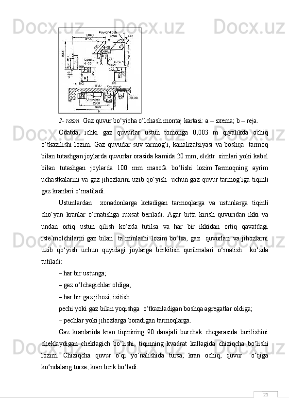 212- rasm.  Gaz quvur bo‘yicha o‘lchash montaj kartasi: a – sxema; b – reja.
Odatda,   ichki   gaz   quvurlar   ustun   tomonga   0,003   m   qiyalikda   ochiq
o‘tkazilishi   lozim.   Gaz   quvurlar   suv   tarmog‘i,   kanalizatsiyasi   va   boshqa     tarmoq
bilan tutashgan joylarda quvurlar orasida kamida 20 mm, elektr  simlari yoki kabel
bilan   tutashgan   joylarda   100   mm   masofa   bo‘lishi   lozim.Tarmoqning   ayrim
uchastkalarini va gaz jihozlarini uzib qo‘yish   uchun gaz quvur tarmog‘iga tiqinli
gaz kranlari o‘rnatiladi. 
Ustunlardan     xonadonlarga   ketadigan   tarmoqlarga   va   ustunlarga   tiqinli
cho‘yan   kranlar   o‘rnatishga   ruxsat   beriladi.   Agar   bitta   kirish   quvuridan   ikki   va
undan   ortiq   ustun   qilish   ko‘zda   tutilsa   va   har   bir   ikkidan   ortiq   qavatdagi
iste’molchilarni   gaz   bilan     ta’minlashi   lozim   bo‘lsa,   gaz     quvurlari   va   jihozlarni
uzib   qo‘yish   uchun   quyidagi   joylarga   berkitish   qurilmalari   o‘rnatish     ko‘zda
tutiladi:
– har bir ustunga;
– gaz o‘lchagichlar oldiga;
– har bir gaz jihozi, isitish 
pechi yoki gaz bilan yoqishga  o‘tkaziladigan boshqa agregatlar oldiga;
– pechlar yoki jihozlarga boradigan tarmoqlarga. 
Gaz   kranlarida   kran   tiqinining   90   darajali   burchak   chegarasida   burilishini
cheklaydigan   cheklagich   bo‘lishi,   tiqinning   kvadrat   kallagida   chiziqcha   bo‘lishi
lozim.   Chiziqcha   quvur   o‘qi   yo‘nalishida   tursa,   kran   ochiq,   quvur     o‘qiga
ko‘ndalang tursa, kran berk bo‘ladi. 