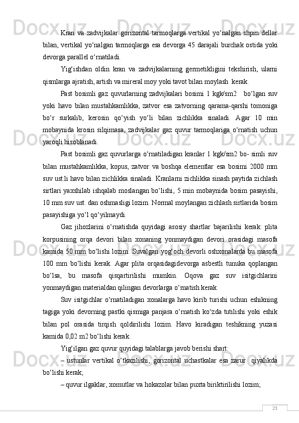 21Kran   va   zadvijkalar   gorizontal   tarmoqlarga   vertikal   yo‘nalgan   shpin   dellar
bilan, vertikal yo‘nalgan tarmoqlarga esa devorga 45 darajali burchak ostida yoki
devorga parallel o‘rnatiladi.
Yig‘ishdan   oldin   kran   va   zadvijkalarning   germetikligini   tekshirish,   ularni
qismlarga ajratish, artish va mireral moy yoki tavot bilan moylash  kerak.
Past  bosimli gaz quvurlarning zadvijkalari bosimi  1 kgk/sm2     bo‘lgan suv
yoki   havo   bilan   mustahkamlikka,   zatvor   esa   zatvorning   qarama-qarshi   tomoniga
bo‘r   surkalib,   kerosin   qo‘yish   yo‘li   bilan   zichlikka   sinaladi.   Agar   10   min
mobaynida   krosin   silqimasa,   zadvijkalar   gaz   quvur   tarmoqlariga   o‘rnatish   uchun
yaroqli hisoblanadi. 
Past bosimli gaz quvurlarga o‘rnatiladigan kranlar 1 kgk/sm2 bo- simli suv
bilan   mustahkamlikka,   kopus,   zatvor   va   boshqa   elementlar   esa   bosimi   2000   mm
suv ust.li havo bilan zichlikka sinaladi. Kranlarni zichlikka sinash paytida zichlash
sirtlari yaxshilab ishqalab moslangan bo‘lishi, 5 min mobaynida bosim pasayishi,
10 mm suv ust. dan oshmasligi lozim. Normal moylangan zichlash sirtlarida bosim
pasayishiga yo‘l qo‘yilmaydi.
Gaz   jihozlarini   o‘rnatishda   quyidagi   asosiy   shartlar   bajarilishi   kerak:   plita
korpusining   orqa   devori   bilan   xonaning   yonmaydigan   devori   orasidagi   masofa
kamida 50 mm bo‘lishi lozim. Suvalgan yog‘och devorli oshxonalarda bu masofa
100   mm   bo‘lishi   kerak.   Agar   plita   orqasidagidevorga   asbestli   tunuka   qoplangan
bo‘lsa,   bu   masofa   qisqartirilishi   mumkin.   Oqova   gaz   suv   isitgichlarini
yonmaydigan materialdan qilingan devorlarga o‘rnatish kerak.
Suv   isitgichlar   o‘rnatiladigan   xonalarga   havo   kirib   turishi   uchun   eshikning
tagiga yoki devorning pastki  qismiga panjara o‘rnatish ko‘zda tutilishi yoki eshik
bilan   pol   orasida   tirqish   qoldirilishi   lozim.   Havo   kiradigan   teshikning   yuzasi
kamida 0,02 m2 bo‘lishi kerak.
Yig‘ilgan gaz quvur quyidagi talablarga javob berishi shart:
–   ustunlar   vertikal   o‘tkazilishi,   gorizontal   uchastkalar   esa   zarur     qiyalikda
bo‘lishi kerak;
– quvur ilgaklar, xomutlar va hokazolar bilan puxta biriktirilishi lozim; 