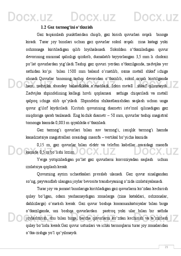 21    1.2 Gaz tarmog‘ini o‘tkazish
Gaz   taqsimlash   punktlaridan   chiqib,   gaz   kirish   quvurlari   orqali     binoga
kiradi.   Turar   joy   binolari   uchun   gaz   quvurlar   sokol   orqali     zina   katagi   yoki
oshxonaga   kiritiladigan   qilib   loyihalanadi.   Sokoldan   o‘tkaziladigan   quvur
devorining   minimal   qalinligi   qizdirib,   dumalatib   tayyorlangan   3,5   mm   li   choksiz
po‘lat  quvurlardan yig‘iladi.Tashqi  gaz  quvuri  yerdan o‘tkazilganda, zadvijka yer
sathidan   ko‘pi     bilan   1500   mm   baland   o‘rnatilib,   osma   metall   shkaf   ichiga
olinadi.Quvurlar   binoning   tashqi   devoridan   o‘tkazilib,   sokol   orqali   kiritilganda
ham,   zadvijka   shunday   balandlikka   o‘rnatiladi,   lekin   metall     shkaf   qilinmaydi.
Zadvijka   shpindelining   kallagi   hovli   qoplamasi     sathiga   chiqariladi   va   metall
qalpoq   ichiga   olib   qo‘yiladi.   Shpindelni   shikastlanishdan   saqlash   uchun   unga
quvur   g‘ilof   kiydiriladi.   Kiritish   quvurining   diametri   iste’mol   qilinadigan   gaz
miqdoriga qarab tanlanadi. Eng kichik diametr – 50 mm, quvurlar tashqi magistral
tomonga kamida 0,003 m qiyalikda o‘tkaziladi.
Gaz   tarmog‘i   quvurlari   bilan   suv   tarmog‘i,   issiqlik   tarmog‘i   hamda
kanalizatsiya magistrallari orasidagi masofa – vertikal bo‘yicha kamida 
0,15   m,   gaz   quvurlar   bilan   elektr   va   telefon   kabellar   orasidagi   masofa
kamida 0,5 m bo‘lishi lozim.
Yerga   yotqiziladigan   po‘lat   gaz   quvurlarni   korroziyadan   saqlash     uchun
izolatsiya qoplash kerak.
Quvurning   ayrim   uchastkalari   presslab   ulanadi.   Gaz   quvur   sinalgandan
so‘ng, payvandlab ulangan joylar bevosita transheyaning o‘zida izolatsiyalanadi.
Turar joy va jamoat binolariga kiritiladigan gaz quvurlarni ko‘zdan kechirish
qulay   bo‘lgan,   odam   yashamaydigan   xonalarga   (zina   kataklari,   oshxonalar,
dahlizlarga)   o‘rnatish   kerak.   Gaz   quvur   boshqa   kommunikatsiyalar   bilan   birga
o‘tkazilganda,   uni   boshqa   quvurlardan     pastroq   yoki   ular   bilan   bir   sathda
joylashtirish,   shu   bilan   birga,   barcha   quvurlarni   ko‘zdan   kechirish   va   ta’mirlash
qulay bo‘lishi kerak.Gaz quvur ustunlari va ichki tarmoqlarni turar joy xonalaridan
o‘tka-zishga yo‘l qo‘yilmaydi. 