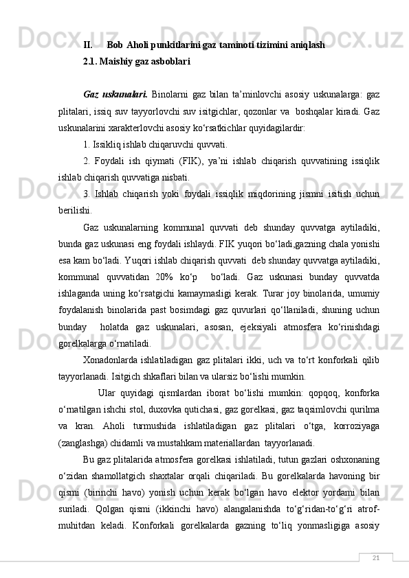 21II. Bob Aholi punkitlarini gaz taminoti tizimini aniqlash
2.1. Maishiy gaz asboblari
Gaz   uskunalari.   Binolarni   gaz   bilan   ta’minlovchi   asosiy   uskunalarga:   gaz
plitalari, issiq suv tayyorlovchi suv isitgichlar, qozonlar va   boshqalar kiradi. Gaz
uskunalarini xarakterlovchi asosiy ko‘rsatkichlar quyidagilardir:
1. Issikliq ishlab chiqaruvchi quvvati.
2.   Foydali   ish   qiymati   (FIK),   ya’ni   ishlab   chiqarish   quvvatining   issiqlik
ishlab chiqarish quvvatiga nisbati.
3.   Ishlab   chiqarish   yoki   foydali   issiqlik   miqdorining   jismni   isitish   uchun
berilishi.
Gaz   uskunalarning   kommunal   quvvati   deb   shunday   quvvatga   aytiladiki,
bunda gaz uskunasi eng foydali ishlaydi. FIK yuqori bo‘ladi,gazning chala yonishi
esa kam bo‘ladi. Yuqori ishlab chiqarish quvvati  deb shunday quvvatga aytiladiki,
kommunal   quvvatidan   20%   ko‘p     bo‘ladi.   Gaz   uskunasi   bunday   quvvatda
ishlaganda   uning  ko‘rsatgichi  kamaymasligi   kerak.  Turar   joy  binolarida,  umumiy
foydalanish   binolarida   past   bosimdagi   gaz   quvurlari   qo‘llaniladi,   shuning   uchun
bunday     holatda   gaz   uskunalari,   asosan,   ejeksiyali   atmosfera   ko‘rinishdagi
gorelkalarga o‘rnatiladi.
Xonadonlarda   ishlatiladigan   gaz   plitalari   ikki,   uch   va   to‘rt   konforkali   qilib
tayyorlanadi. Isitgich shkaflari bilan va ularsiz bo‘lishi mumkin.
      Ular   quyidagi   qismlardan   iborat   bo‘lishi   mumkin:   qopqoq,   konforka
o‘rnatilgan ishchi stol, duxovka qutichasi, gaz gorelkasi, gaz taqsimlovchi qurilma
va   kran.   Aholi   turmushida   ishlatiladigan   gaz   plitalari   o‘tga,   korroziyaga
(zanglashga) chidamli va mustahkam materiallardan  tayyorlanadi.
Bu gaz plitalarida atmosfera gorelkasi ishlatiladi, tutun gazlari oshxonaning
o‘zidan   shamollatgich   shaxtalar   orqali   chiqariladi.   Bu   gorelkalarda   havoning   bir
qismi   (birinchi   havo)   yonish   uchun   kerak   bo‘lgan   havo   elektor   yordami   bilan
suriladi.   Qolgan   qismi   (ikkinchi   havo)   alangalanishda   to‘g‘ridan-to‘g‘ri   atrof-
muhitdan   keladi.   Konforkali   gorelkalarda   gazning   to‘liq   yonmasligiga   asosiy 