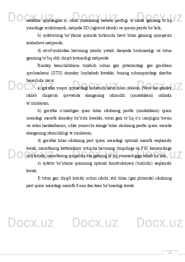 21sabablar   quyidagilar:a)   idish   yuzasining   harorai   pastligi   ta’sirida   gazning   to‘liq
yonishiga erishilmaydi, natijada SO (uglerod oksidi) va qurum paydo bo‘ladi;
b)   ejektorning   bo‘ylama   qismida   birlamchi   havo   bilan   gazning   qoniqarsiz
aralashuvi natijasida;
d)   atrof-muhitdan   havoning   yaxshi   yetarli   darajada   berilmasligi   va   tutun
gazining to‘liq olib chiqib ketmasligi natijasida.
Bunday   kamchiliklarni   tuzatish   uchun   gaz   plitalaridagi   gaz   gorelkasi
qurilmalarini   (GTS)   shunday   loyihalash   kerakki,   buning   uchunquyidagi   shartlar
bajarilishi zarur:
a) gorelka yuqori qiymatdagi birlamchi havo bilan ishlasin. Havo har qanday
ishlab   chiqarish   quvvatida   alanganing   ishonchli   (mustahkam)   ishlashi
ta’minlansin;
b)   gorelka   o‘rnatilgan   qism   bilan   idishning   pastki   (mustahkam)   qismi
orasidagi   masofa   shunday   bo‘lishi   kerakki,   tutun   gazi   to‘liq   o‘z   issiqligini   bersin
va erkin harakatlansin, ichki yonuvchi alanga bilan idishning pastki qismi orasida
alanganing ishonchliligi ta’minlansin;
d)   gorelka   bilan   idishning   past   qismi   orasidagi   optimal   masofa   saqlanishi
kerak, masofaning kattalashuvi  ortiqcha havoning chiqishiga va FIK kamayishiga
olib keladi, masofaning qisqarishi esa gazning to‘liq yonmasligiga sabab bo‘ladi;
e)   ejektor   bo‘ylama   qismining   optimal   konstruksiyasi   (tuzilishi)   saqlanishi
kerak;
f)   tutun   gaz   chiqib   ketishi   uchun   ishchi   stol   bilan   (gaz   plitasida)   idishning
past qismi orasidagi masofa 8 mm dan kam bo‘lmasligi kerak. 