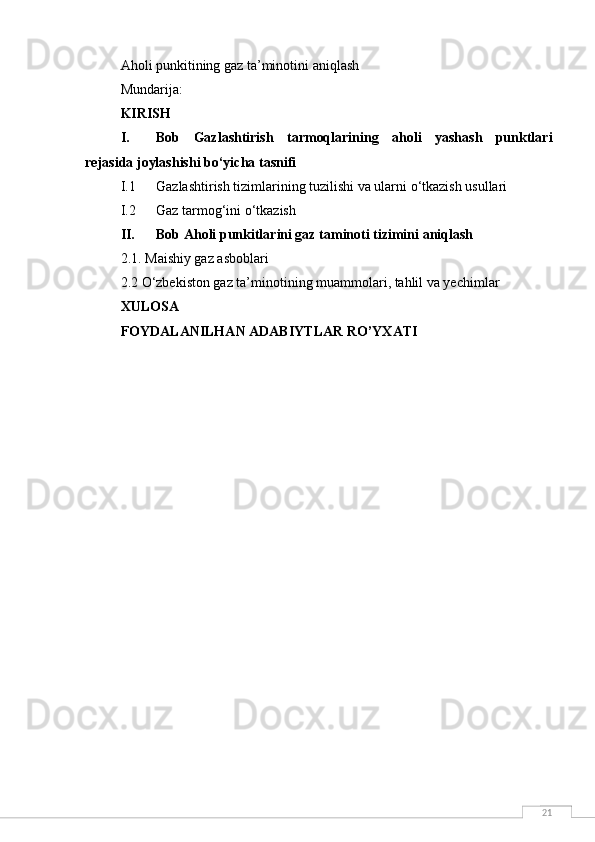 21Aholi punkitining gaz ta’minotini aniqlash
Mundarija:
KIRISH
I. Bob   Gazlashtirish   tarmoqlarining   aholi   yashash   punktlari
rejasida joylashishi bo‘yicha tasnifi
I.1 Gazlashtirish tizimlarining tuzilishi va ularni o‘tkazish usullari
I.2 Gaz tarmog‘ini o‘tkazish
II. Bob Aholi punkitlarini gaz taminoti tizimini aniqlash
2.1. Maishiy gaz asboblari
2.2  O‘zbekiston gaz ta’minotining muammolari, tahlil va yechimlar
XULOSA 
FOYDALANILHAN ADABIYTLAR RO’YXATI 