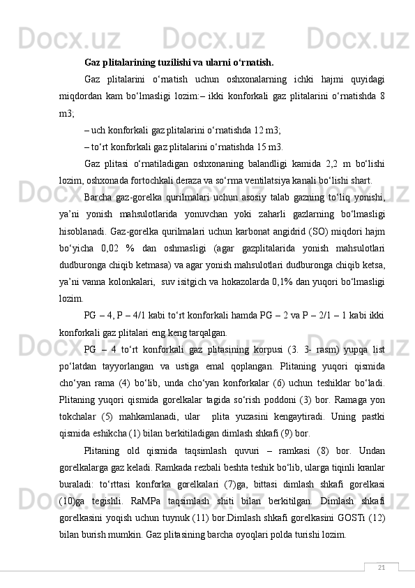 21Gaz plitalarining tuzilishi va ularni o‘rnatish.
Gaz   plitalarini   o‘rnatish   uchun   oshxonalarning   ichki   hajmi   quyidagi
miqdordan   kam   bo‘lmasligi   lozim:–   ikki   konforkali   gaz   plitalarini   o‘rnatishda   8
m3;
– uch konforkali gaz plitalarini o‘rnatishda 12 m3;
– to‘rt konforkali gaz plitalarini o‘rnatishda 15 m3.
Gaz   plitasi   o‘rnatiladigan   oshxonaning   balandligi   kamida   2,2   m   bo‘lishi
lozim, oshxonada fortochkali deraza va so‘rma ventilatsiya kanali bo‘lishi shart.
Barcha   gaz-gorelka   qurilmalari   uchun   asosiy   talab   gazning   to‘liq   yonishi,
ya’ni   yonish   mahsulotlarida   yonuvchan   yoki   zaharli   gazlarning   bo‘lmasligi
hisoblanadi. Gaz-gorelka qurilmalari  uchun karbonat  angidrid (SO) miqdori hajm
bo‘yicha   0,02   %   dan   oshmasligi   (agar   gazplitalarida   yonish   mahsulotlari
dudburonga chiqib ketmasa) va agar yonish mahsulotlari dudburonga chiqib ketsa,
ya’ni vanna kolonkalari,  suv isitgich va hokazolarda 0,1% dan yuqori bo‘lmasligi
lozim.
PG – 4, P – 4/1 kabi to‘rt konforkali hamda PG – 2 va P – 2/1 – 1 kabi ikki
konforkali gaz plitalari eng keng tarqalgan.
PG   –   4   to‘rt   konforkali   gaz   plitasining   korpusi   (3.   3-   rasm)   yupqa   list
po‘latdan   tayyorlangan   va   ustiga   emal   qoplangan.   Plitaning   yuqori   qismida
cho‘yan   rama   (4)   bo‘lib,   unda   cho‘yan   konforkalar   (6)   uchun   teshiklar   bo‘ladi.
Plitaning   yuqori   qismida   gorelkalar   tagida   so‘rish   poddoni   (3)   bor.   Ramaga   yon
tokchalar   (5)   mahkamlanadi,   ular     plita   yuzasini   kengaytiradi.   Uning   pastki
qismida eshikcha (1) bilan berkitiladigan dimlash shkafi (9) bor.
Plitaning   old   qismida   taqsimlash   quvuri   –   ramkasi   (8)   bor.   Undan
gorelkalarga gaz keladi. Ramkada rezbali beshta teshik bo‘lib, ularga tiqinli kranlar
buraladi:   to‘rttasi   konforka   gorelkalari   (7)ga,   bittasi   dimlash   shkafi   gorelkasi
(10)ga   tegishli.   RaMPa   taqsimlash   shiti   bilan   berkitilgan.   Dimlash   shkafi
gorelkasini yoqish uchun tuynuk (11) bor.Dimlash shkafi gorelkasini GOSTi (12)
bilan burish mumkin. Gaz plitasining barcha oyoqlari polda turishi lozim. 