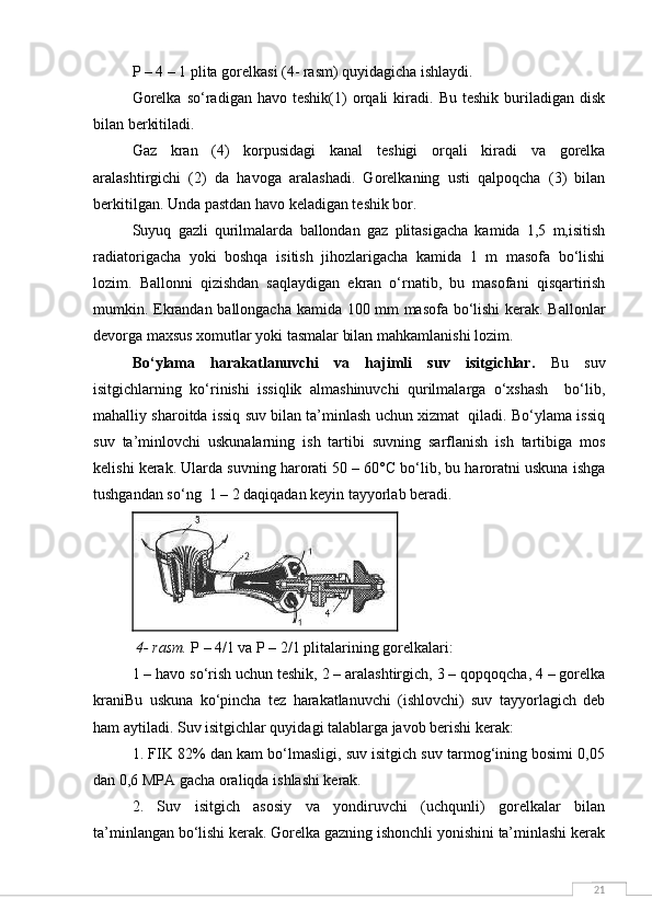 21P – 4 – 1 plita gorelkasi (4- rasm) quyidagicha ishlaydi. 
Gorelka   so‘radigan   havo  teshik(1)   orqali   kiradi.   Bu   teshik   buriladigan   disk
bilan berkitiladi.
Gaz   kran   (4)   korpusidagi   kanal   teshigi   orqali   kiradi   va   gorelka
aralashtirgichi   (2)   da   havoga   aralashadi.   Gorelkaning   usti   qalpoqcha   (3)   bilan
berkitilgan. Unda pastdan havo keladigan teshik bor. 
Suyuq   gazli   qurilmalarda   ballondan   gaz   plitasigacha   kamida   1,5   m,isitish
radiatorigacha   yoki   boshqa   isitish   jihozlarigacha   kamida   1   m   masofa   bo‘lishi
lozim.   Ballonni   qizishdan   saqlaydigan   ekran   o‘rnatib,   bu   masofani   qisqartirish
mumkin. Ekrandan ballongacha kamida 100 mm masofa bo‘lishi  kerak. Ballonlar
devorga maxsus xomutlar yoki tasmalar bilan mahkamlanishi lozim.
Bo‘ylama   harakatlanuvchi   va   hajimli   suv   isitgichlar.   Bu   suv
isitgichlarning   ko‘rinishi   issiqlik   almashinuvchi   qurilmalarga   o‘xshash     bo‘lib,
mahalliy sharoitda issiq suv bilan ta’minlash uchun xizmat  qiladi. Bo‘ylama issiq
suv   ta’minlovchi   uskunalarning   ish   tartibi   suvning   sarflanish   ish   tartibiga   mos
kelishi kerak. Ularda suvning harorati 50 – 60°C bo‘lib, bu haroratni uskuna ishga
tushgandan so‘ng  1 – 2 daqiqadan keyin tayyorlab beradi.
 4- rasm.  P – 4/1 va P – 2/1 plitalarining gorelkalari:
1 – havo so‘rish uchun teshik, 2 – aralashtirgich, 3 – qopqoqcha, 4 – gorelka
kraniBu   uskuna   ko‘pincha   tez   harakatlanuvchi   (ishlovchi)   suv   tayyorlagich   deb
ham aytiladi. Suv isitgichlar quyidagi talablarga javob berishi kerak:
1. FIK 82% dan kam bo‘lmasligi, suv isitgich suv tarmog‘ining bosimi 0,05
dan 0,6 MPA gacha oraliqda ishlashi kerak.
2.   Suv   isitgich   asosiy   va   yondiruvchi   (uchqunli)   gorelkalar   bilan
ta’minlangan bo‘lishi kerak. Gorelka gazning ishonchli yonishini ta’minlashi kerak 