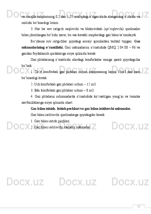 21va issiqlik miqdorining 0,2 dan 1,25 oraliqdagi o‘zgarishida alanganing o‘chishi va
uzilishi bo‘lmasligi lozim.
3.   Har   bir   suv   isitgich   saqlovchi   va   blokirovkali   (qo‘riqlovchi)   qurilmalar
bilan jihozlangan bo‘lishi zarur, bu esa kerakli miqdordagi gaz bilan ta’minlaydi.
Bo‘ylama   suv   isitgichlar   quyidagi   asosiy   qismlardan   tashkil   topgan:   Gaz
uskunalarining o‘rnatilishi.   Gaz uskunalarini  o‘rnatishda QMQ 2.04.08 – 96 va
gazdan foydalanish qoidalariga rioya qilinishi kerak.
Gaz   plitalarning   o‘rnatilishi   ulardagi   konforkalar   soniga   qarab   quyidagicha
bo‘ladi:
1.   To‘rt   konforkali   gaz   plitalari   uchun   oshxonaning   hajmi   15m3   dan   kam
bo‘lmasligi kerak.
2. Uch konforkali gaz plitalari uchun – 12 m3.
3. Ikki konforkali gaz plitalari uchun – 8 m3.
4.   Gaz   plitalarni   oshxonalarda   o‘rnatishda   ko‘rsatilgan   yong‘in   va   texnika
xavfsizliklariga rioya qilinishi shart.
Gaz bilan isitish. Isitish pechlari va gaz bilan isitiluvchi uskunalar.  
Gaz bilan isitiluvchi qurilmalarga quyidagilar kiradi:
1. Gaz bilan isitish pechlari.
2. Gaz bilan isitiluvchi mahaliy uskunalar.
  