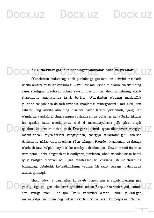 212.2 O‘zbekiston gaz ta’minotining muammolari, tahlil va yechimlar
O‘zbekiston   hududidagi   aholi   punktlariga   gaz   taminoti   tizimini   hisoblash
uchun   amaliy   misollar   keltiramiz.   Gazni   iste’mol   qilish   miqdorini   va   tizimning
samaradorligini   hisoblash   uchun   avvalo,   ma'lum   bir   aholi   punktining   shart-
sharoitlarini   aniqlashimiz   kerak   bo‘ladi.   O‘zbekiston   o‘zining   mustaqillik
yillarida   har   jabhada   dolzarb   ravishda   rivojlanish   strategiyasini   ilgari   surdi,   shu
sababli,   eng   avvalo   aholining   maishiy   hayot   tarzini   yaxshilash,   yangi   ish
o‘rinlarini yaratish, aholini, ayniqsa yoshlarni ishga joylashtirish, tadbirkorlikning
har   qanday   turini   rivojlantirish,   chet   el   investitsiyalarini   jalb   qilish   orqali
qo‘shma   korxonalar   tashkil   etish,   Energetik   tizimda   qayta   tiklanuvchi   energiya
manbalaridan   foydalanishni   kengaytirish,   energiya   samaradorligini   oshirish
dasturlarini   ishlab   chiqish   uchun   e’lon   qilingan   Prezident Farmonlari va shunga
o‘xshash juda ko‘plab xayrli ishlar amalga oshirilmoqda.  Gaz ta’minoti tizimida
xam   qator   ijobiy   o‘zgarishlar   kuzatilyapti,   jumladan,   aholi   xonadonlariga   bepul
qo‘yilayotgan   elektron   aqlli   gaz   xisoblagichlari   chakana   iste’molchilarning
billingdagi   debitorlik   ko‘rsatkichlarini   yagona   Markaziy   Bazaga   joylanishiga
xizmat qilmoqda.
Shuningdek,   yildan   yilga   ko‘payib   borayotgan   iste’molchilarning   gaz
yoqilg‘isiga   bo‘lgan   talablarini   qondirish   uchun   Respublika   raxbariyati,   xamda
shu   soxaga   mas’ul   bo‘lgan   Tizim   xodimlari   o‘zlari   uchun   yuklatilgan
ma’suliyatga   xar   doim   eng   dolzarb   vazifa   sifatida   qarab   kelmoqdalar.   Chunki, 