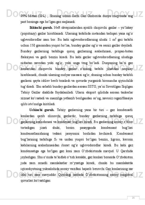 2199%   Metan   (SN
4 )   ;   Shuning   uchun   Gazli   Gaz   Omborida   dunyo   miqyosida   eng
past bosimga ega bo‘lgan gaz saqlanadi.
Ikkinchi   guruh.   Neft   skvajinalaridan   ajralib   chiquvchi   gazlar   –   yo‘lakay
(poputnыy)   gazlar   hisoblanadi.   Ularning   tarkibida   metandan   tashqari   yana   og‘ir
uglevodorodlar   xam   bor.   Bu   kabi   uglevodorodlarning   ulushi   1   m 3
  gaz   tarkibi
uchun 150 grammdan yuqori bo‘lsa, bunday gazlar og‘ir va semiz gazlar deyiladi.
Bunday   gazlarning   tarkibiga   quruq   gazlarning   aralashmasi,   propan-butan
fraksiyasi   va   gazli   benzin   kiradi.   Bu   kabi   gazlar   uglevodorodlarning   ulushiga
nisbatan   xavodan   yoki   og‘ir,   yoki   unga   teng   bo‘ladi.   Dunyoning   ba’zi   gaz
konlaridan   chiquvchi   bunday   gazlar   o‘zining   tarkibi   jihatidan   noqulay
hisoblanadi, chunki ularning molyar massasi og‘ir, shuning uchun bunday tarkibli
gazlarni qayta ishlov berib tozalash va quvurda yurgazish birmuncha qiyinchilik
tug‘diradi. Shu sababli bunday gazlardan asosan SSTG, ya’ni Sovutilgan Siqilgan
Tabiiy   Gazlar   shaklida   foydalaniladi.   Ularni   eksport   qilishda   asosan   tankerlar
xizmat ko‘rsatadi va manzilga yetkazib berilgandan so‘ng, xavosiz regazifikasiya
qilib iste’molga kiritiladi.
Uchinchi   guruh.   Tabiiy   gazlarning   yana   bir   turi   –   gaz   kondensatli
konlardan   qazib   olinuvchi   gazlardir,   bunday   gazlarning   tarkibiga   quruq
gazlarning aralashmasi va kondensat bug‘lari kiradi. Bu gazlarning asosiy e’tibor
tortadigan   jixati   shuki,   bosim   pasayganda   kondensant   bug‘lari
kondensatlanishning   teskari   jarayonini   boshidan   kechiradi.   Kondensant
bug‘larining   tarkibiga   S
5   va   undan   yuqori   bo‘lgan   benzin,   ligroin,   kerosin
kabilarning   aralashmasidan   iborat   og‘ir   uglevodorodlar   kiradi.   Bu   kabi   gaz
kondensatiga   ega   bo‘lgan   gaz   koni   xam   O‘zbekistonda   mavjud.   U   Qarshida
joylashgan. Shu o‘rinda ta’kidlab o‘tish kerakki, gaz konlari borasida O‘zbekiston
juda   xam   omadli   mamlakatlar   ro‘yxatiga   kiradi,   chunki   bu   mamlakatda
iqtisodiyotning   yuksalishida   asosiy   vazifani   bajarib   beruvchi   Gaz   konlarining   xar
ikki   turi   xam   mavjuddir.   Quyidagi   xaritada   O‘zbekistonning   asosiy   magistral
quvurlari  ko‘rsatilgan: 