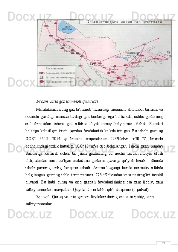 211-rasm.   Yirik   gaz   ta’minoti   quvurlari
Mamlakatimizning gaz ta’minoti tizimidagi muammo shundaki, birinchi va
ikkinchi guruhga mansub  turdagi  gaz konlariga ega bo‘lsakda, ushbu gazlarning
aralashmasidan   ishchi   gaz   sifatida   foydalanmay   kelyapmiz.   Aslida   Standart
holatiga keltirilgan ishchi gazdan foydalanish ko‘zda tutilgan. Bu ishchi gazning
GOST   5542-   2014   ga   binoan   temperaturasi   293 o
Kelvin   +20   ℃ ,   birinchi
bochqichdagi tezlik kattaligi 10,0*10 -6
m 2
/s etib belgilangan. Ishchi gazni bunday
standartga   keltirish   uchun   bir   jinsli   gazlarning   bir   necha   turidan   molyar   ulush
olib,   ulardan   hosil   bo‘lgan   aralashma   gazlarni   quvurga   qo‘yish   kerak.   .   Shunda
ishchi   gazning   tezligi   barqarorlashadi.   Ammo   bugungi   kunda   normativ   sifatida
belgilangan   gazning   ichki   temperaturasi   273   o
Kelvindan   xam   pastrog‘ini   tashkil
qilyapti.   Bu   kabi   quruq   va   oriq   gazdan   foydalanishning   esa   xam   ijobiy,   xam
salbiy tomonlari mavjuddir. Quyida ularni tahlil qilib chiqamiz (2-jadval).
2- jadval.   Quruq   va   oriq   gazdan   foydalanishning   esa   xam   ijobiy,   xam
salbiy  tomonlari 