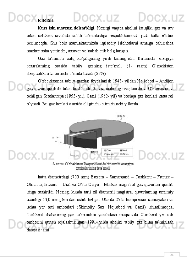 21KIRISH
Kurs ishi mavzusi  dolzarbligi.   Hozirgi vaqtda aholini  issiqlik, gaz va suv
bilan   uzluksiz   ravishda   sifatli   ta’minlashga   respublikamizda   juda   katta   e’tibor
berilmoqda.   Shu   bois   mamlakatimizda   iqtisodiy   islohotlarni   amalga   oshirishda
mazkur soha yettinchi, ustuvor yo‘nalish etib belgilangan.
Gaz   ta’minoti   xalq   xo‘jaligining   yirik   tarmog‘idir.   Birlamchi   energiya
resurslarning   orasida   tabiiy   gazning   iste’moli   (1-   rasm)   O‘zbekiston
Respublikasida birinchi o‘rinda turadi (83%).
O‘zbekistonda   tabiiy  gazdan   foydalanish   1943-   yildan   Hojiobod   –  Andijon
gaz quvuri qurilishi bilan boshlandi. Gaz sanoatining rivojlanishida O‘zbekistonda
ochilgan Setolantepa (1953- yil), Gazli (1962- yil) va boshqa gaz konlari katta rol
o‘ynadi.  Bu gaz konlari asosida elliginchi-oltmishinchi yillarda
katta   diametrdagi   (700   mm)   Buxoro   –   Samarqand   –   Toshkent   –   Frunze   –
Olmaota, Buxoro – Ural va O‘rta Osiyo – Markaz magistral gaz quvurlari qurilib
ishga   tushirildi.   Hozirgi   kunda   turli   xil   diametrli   magistral   quvurlarning   umumiy
uzunligi 13,0 ming km dan oshib ketgan. Ularda 25 ta kompressor stansiyalari va
uchta   yer   osti   omborlari   (Shimoliy   Sox,   Hojiobod   va   Gazli)   ishlatilmoqda,
Toshkent   shaharining   gaz   ta’minotini   yaxshilash   maqsadida   Olimkent   yer   osti
omborini   qurish   rejalashtirilgan.   1991-   yilda   aholini   tabiiy   gaz   bilan   ta’minlash
darajasi jami 