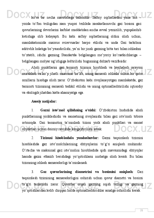 21ko‘ra   bir   necha   marotabaga   balanddir.   Salbiy   oqibatlardan   yana   biri   –
yozda   to‘fon   tezligidan   xam   yuqori   tezlikda   xarakatlanuvchi   gaz   bosimi   gaz
quvurlarining devorlarini kafolat muddatidan ancha avval  yemirilib, yupqalashib
ketishiga   olib   kelayapti.   Bu   kabi   salbiy   oqibatlarning   oldini   olish   uchun,
mamlakatimizda   maxsus   rezervuarlar   barpo   etilishi   va   unda   Gaz   tarkibini
aditivlik holatiga bo‘ysundirilishi, ya’ni bir jinsli gazning bitta turi bilan ishlashni
to‘xtatib,   ishchi   gazning   Standartda   belgilangan   me’yoriy   ko‘rsatkichlariga   –
belgilangan molyar og‘irligiga keltirilishi bugunning dolzarb vazifasidir.
Aholi   punktlarini   gaz   taminoti   tizimini   hisoblash   va   loyihalash   jarayoni
murakkab va ko‘p jihatli muammo bo‘lib, uning samarali ishlashi uchun bir qator
omillarni   hisobga   olish   zarur.   O‘zbekiston   kabi   rivojlanayotgan   mamlakatda,   gaz
taminoti   tizimining  samarali   tashkil   etilishi   va  uning   optimallashtirilishi   iqtisodiy
va ekologik jihatdan katta ahamiyatga ega.
Asosiy natijalar:
1. Gazni   iste’mol   qilishning   o‘sishi:   O‘zbekiston   hududida   aholi
punktlarining   yiriklashishi   va   sanoatning   rivojlanishi   bilan   gaz   iste’moli   tobora
ortmoqda.   Gaz   taminotini   ta’minlash   tizimi   yirik   aholi   punktlari   va   sanoat
obyektlari uchun doimiy ravishda kengaytirilishi kerak.
2. Tizimni   hisoblashda   yondashuvlar:   Gazni   taqsimlash   tizimini
hisoblashda   gaz   iste’molchilarining   ehtiyojlarini   to‘g‘ri   aniqlash   muhimdir.
O‘rtacha   va   maksimal   gaz   iste’molini   hisoblashda   qish   mavsumidagi   ehtiyojlar
hamda   gazni   etkazib   berishdagi   yo‘qotishlarni   inobatga   olish   kerak.   Bu   bilan
tizimning ishlash samaradorligi ta’minlanadi.
3. Gaz   quvurlarining   diametrini   va   bosimini   aniqlash:   Gaz
taqsimlash   tizimining   samaradorligini   oshirish   uchun   quvur   diametri   va   bosimi
to‘g‘ri   tanlanishi   zarur.   Quvurlar   orqali   gazning   oqish   tezligi   va   gazning
yo‘qotishlaridan kelib chiqqan holda optimallashtirishlar amalga oshirilishi kerak. 