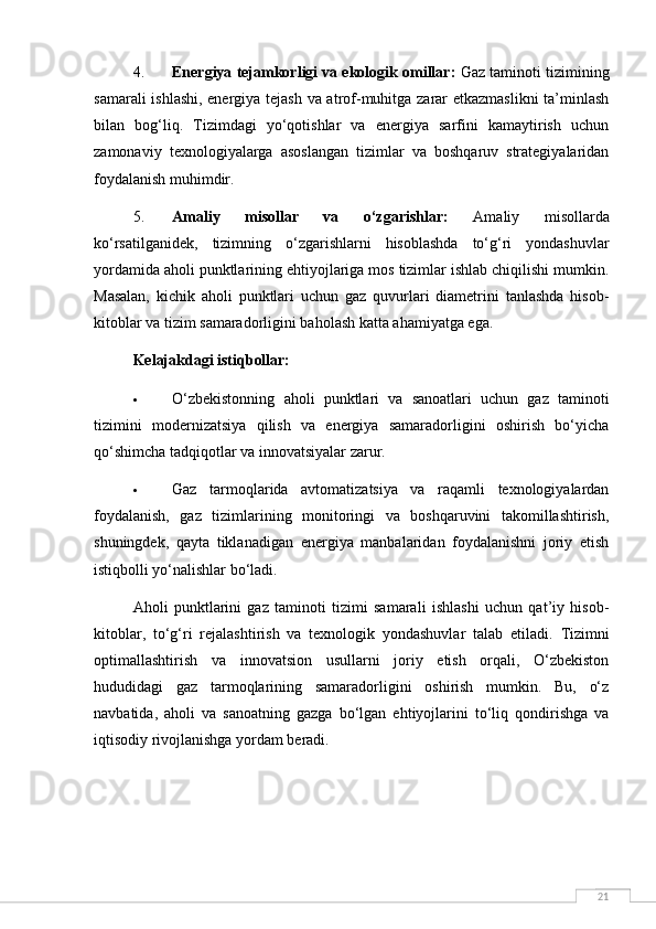 214. Energiya tejamkorligi va ekologik omillar:  Gaz taminoti tizimining
samarali ishlashi, energiya tejash va atrof-muhitga zarar etkazmaslikni  ta’minlash
bilan   bog‘liq.   Tizimdagi   yo‘qotishlar   va   energiya   sarfini   kamaytirish   uchun
zamonaviy   texnologiyalarga   asoslangan   tizimlar   va   boshqaruv   strategiyalaridan
foydalanish muhimdir.
5. Amaliy   misollar   va   o‘zgarishlar:   Amaliy   misollarda
ko‘rsatilganidek,   tizimning   o‘zgarishlarni   hisoblashda   to‘g‘ri   yondashuvlar
yordamida aholi punktlarining ehtiyojlariga mos tizimlar ishlab chiqilishi mumkin.
Masalan,   kichik   aholi   punktlari   uchun   gaz   quvurlari   diametrini   tanlashda   hisob-
kitoblar va tizim samaradorligini baholash katta ahamiyatga ega.
Kelajakdagi istiqbollar:
 O‘zbekistonning   aholi   punktlari   va   sanoatlari   uchun   gaz   taminoti
tizimini   modernizatsiya   qilish   va   energiya   samaradorligini   oshirish   bo‘yicha
qo‘shimcha tadqiqotlar va innovatsiyalar zarur.
 Gaz   tarmoqlarida   avtomatizatsiya   va   raqamli   texnologiyalardan
foydalanish,   gaz   tizimlarining   monitoringi   va   boshqaruvini   takomillashtirish,
shuningdek,   qayta   tiklanadigan   energiya   manbalaridan   foydalanishni   joriy   etish
istiqbolli yo‘nalishlar bo‘ladi.
Aholi   punktlarini   gaz   taminoti   tizimi   samarali   ishlashi   uchun   qat’iy   hisob-
kitoblar,   to‘g‘ri   rejalashtirish   va   texnologik   yondashuvlar   talab   etiladi.   Tizimni
optimallashtirish   va   innovatsion   usullarni   joriy   etish   orqali,   O‘zbekiston
hududidagi   gaz   tarmoqlarining   samaradorligini   oshirish   mumkin.   Bu,   o‘z
navbatida,   aholi   va   sanoatning   gazga   bo‘lgan   ehtiyojlarini   to‘liq   qondirishga   va
iqtisodiy rivojlanishga yordam beradi. 