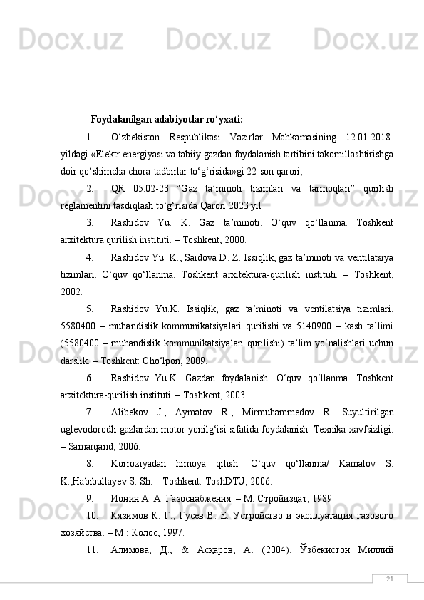 21  Foydalanilgan adabiyotlar ro‘yxati:
1. O‘zbekiston   Respublikasi   Vazirlar   Mahkamasining   12.01.2018-
yildagi «Elektr energiyasi va tabiiy gazdan foydalanish tartibini takomillashtirishga
doir qo‘shimcha chora-tadbirlar to‘g‘risida»gi 22-son qarori;
2. QR   05.02-23   “Gaz   ta’minoti   tizimlari   va   tarmoqlari”   qurilish
reglamentini tasdiqlash to‘g‘risida Qarori 2023 yil
3. Rashidov   Yu.   K.   Gaz   ta’minoti.   O‘quv   qo‘llanma.   Toshkent
arxitektura qurilish instituti. – Toshkent, 2000.
4. Rashidov Yu. K., Saidova D. Z. Issiqlik, gaz ta’minoti va ventilatsiya
tizimlari.   O‘quv   qo‘llanma.   Toshkent   arxitektura-qurilish   instituti.   –   Toshkent,
2002.
5. Rashidov   Yu.K.   Issiqlik,   gaz   ta’minoti   va   ventilatsiya   tizimlari.
5580400   –   muhandislik   kommunikatsiyalari   qurilishi   va   5140900   –   kasb   ta’limi
(5580400   –   muhandislik   kommunikatsiyalari   qurilishi)   ta’lim   yo‘nalishlari   uchun
darslik. – Toshkent: Cho‘lpon, 2009.
6. Rashidov   Yu.K.   Gazdan   foydalanish.   O‘quv   qo‘llanma.   Toshkent
arxitektura-qurilish instituti. – Toshkent, 2003.
7. А libekov   J.,   А ymatov   R.,   М irmuhammedov   R.   Suyultirilgan
uglevodorodli gazlardan motor yonilg‘isi sifatida foydalanish. Texnika xavfsizligi.
– Samarqand, 2006.
8. Korroziyadan   himoya   qilish:   O‘quv   qo‘llanma/   Kamalov   S.
K.,Habibullayev S. Sh. – Toshkent: ToshDTU, 2006.
9. Ионин А. А. Газоснабжения. – М. Стройиздат, 1989.
10. Кязимов   К.   Г.,   Гусев   В.   Е.   Устройство   и   эксплуатация   газового
хозяйства. – М.: Колос, 1997.
11. Алимова,   Д.,   &   Асқаров,   А.   (2004).   Ўзбекистон   Миллий 