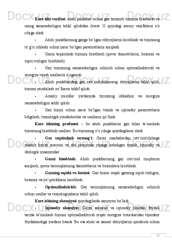 21Kurs ishi vazifasi:  aholi punktlari uchun gaz taminoti tizimini hisoblash va
uning   samaradorligini   tahlil   qilishdan   iborat.   U   quyidagi   asosiy   vazifalarni   o'z
ichiga oladi:
 Aholi punktlarining gazga bo‘lgan ehtiyojlarini hisoblash va tizimning
to‘g‘ri ishlashi uchun zarur bo‘lgan parametrlarni aniqlash.
 Gazni   taqsimlash   tizimini   hisoblash   (quvur   diametrlarini,  bosimni   va
oqim tezligini hisoblash).
 Gaz   tizimining   samaradorligini   oshirish   uchun   optimallashtirish   va
energiya tejash usullarini o‘rganish.
 Aholi   punktlaridagi   gaz   iste’molchilarining   ehtiyojlarini   tahlil   qilib,
tizimni yaxshilash yo‘llarini taklif qilish.
 Amaliy   misollar   yordamida   tizimning   ishlashini   va   energiya
samaradorligini tahlil qilish.
 Gaz   tizimi   uchun   zarur   bo‘lgan   texnik   va   iqtisodiy   parametrlarni
belgilash, texnologik yondashuvlar va usullarni qo‘llash.
Kurs   ishining   predmeti   –   bu   aholi   punktlarini   gaz   bilan   ta’minlash
tizimining hisoblash usullari . Bu tizimning o‘z ichiga quyidagilarni oladi:
 Gaz   taqsimlash   tarmog‘i:   Gazni   manbalardan   iste’molchilarga
etkazib   berish   jarayoni   va   shu   jarayonda   yuzaga   keladigan   texnik,   iqtisodiy   va
ekologik muammolar.
 Gazni   hisoblash:   Aholi   punktlarining   gaz   iste’mol   miqdorini
aniqlash, quvur tarmoqlarining diametrlarini va bosimlarni hisoblash.
 Gazning oqishi va bosimi:   Gaz tizimi orqali gazning oqish tezligini,
bosimni va yo‘qotishlarni hisoblash.
 Optimallashtirish:   Gaz   tarmoqlarining   samaradorligini   oshirish
uchun usullar va texnologiyalarni tahlil qilish.
Kurs ishining ahamiyati  quyidagilarda namoyon bo‘ladi:
 Iqtisodiy   ahamiyat:   Gazni   samarali   va   iqtisodiy   jihatdan   foydali
tarzda   ta’minlash   tizimni   optimallashtirish   orqali   energiya   resurslaridan   tejamkor
foydalanishga yordam beradi. Bu esa aholi va sanoat ehtiyojlarini qondirish uchun 