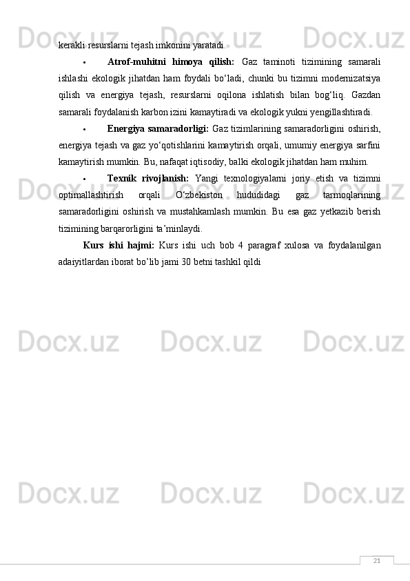 21kerakli resurslarni tejash imkonini yaratadi.
 Atrof-muhitni   himoya   qilish:   Gaz   taminoti   tizimining   samarali
ishlashi   ekologik   jihatdan   ham   foydali   bo‘ladi,   chunki   bu   tizimni   modernizatsiya
qilish   va   energiya   tejash,   resurslarni   oqilona   ishlatish   bilan   bog‘liq.   Gazdan
samarali foydalanish karbon izini kamaytiradi va ekologik yukni yengillashtiradi.
 Energiya samaradorligi:   Gaz tizimlarining samaradorligini oshirish,
energiya tejash va gaz yo‘qotishlarini kamaytirish orqali, umumiy energiya sarfini
kamaytirish mumkin.  Bu, nafaqat iqtisodiy, balki ekologik jihatdan ham muhim.
 Texnik   rivojlanish:   Yangi   texnologiyalarni   joriy   etish   va   tizimni
optimallashtirish   orqali   O‘zbekiston   hududidagi   gaz   tarmoqlarining
samaradorligini   oshirish   va   mustahkamlash   mumkin.   Bu   esa   gaz   yetkazib   berish
tizimining barqarorligini ta’minlaydi.
Kurs   ishi   hajmi :   Kurs   ishi   uch   bob   4   paragraf   xulosa   va   foydalanilgan
adaiyitlardan   iborat   bo ’ lib   jami  30  betni   tashkil   qildi 