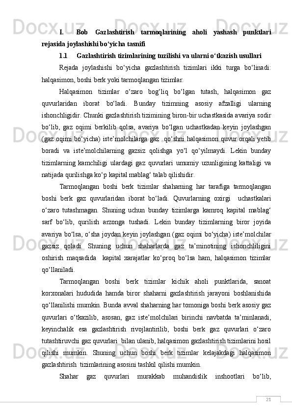 21I. Bob   Gazlashtirish   tarmoqlarining   aholi   yashash   punktlari
rejasida joylashishi bo‘yicha tasnifi
1.1 Gazlashtirish tizimlarining tuzilishi va ularni o‘tkazish usullari
Rejada   joylashishi   bo‘yicha   gazlashtirish   tizimlari   ikki   turga   bo‘linadi:
halqasimon, boshi berk yoki tarmoqlangan tizimlar.
Halqasimon   tizimlar   o‘zaro   bog‘liq   bo‘lgan   tutash,   halqasimon   gaz
quvurlaridan   iborat   bo‘ladi.   Bunday   tizimning   asosiy   afzalligi   ularning
ishonchligidir. Chunki gazlashtirish tizimining biron-bir uchastkasida avariya sodir
bo‘lib,   gaz   oqimi   berkilib   qolsa,   avariya   bo‘lgan   uchastkadan   keyin   joylashgan
(gaz oqimi bo‘yicha) iste’molchilarga gaz   qo‘shni halqasimon quvur orqali yetib
boradi   va   iste’molchilarning   gazsiz   qolishga   yo‘l   qo‘yilmaydi.   Lekin   bunday
tizimlarning   kamchiligi   ulardagi   gaz   quvurlari   umumiy   uzunligining   kattaligi   va
natijada qurilishga ko‘p kapital mablag‘ talab qilishidir.
Tarmoqlangan   boshi   berk   tizimlar   shaharning   har   tarafiga   tarmoqlangan
boshi   berk   gaz   quvurlaridan   iborat   bo‘ladi.   Quvurlarning   oxirgi     uchastkalari
o‘zaro   tutashmagan.   Shuning   uchun   bunday   tizimlarga   kamroq   kapital   mablag‘
sarf   bo‘lib,   qurilish   arzonga   tushadi.   Lekin   bunday   tizimlarning   biror   joyida
avariya bo‘lsa, o‘sha joydan keyin joylashgan (gaz oqimi bo‘yicha) iste’molchilar
gazsiz   qoladi.   Shuning   uchun   shaharlarda   gaz   ta’minotining   ishonchliligini
oshirish   maqsadida     kapital   xarajatlar   ko‘proq   bo‘lsa   ham,   halqasimon   tizimlar
qo‘llaniladi.
Tarmoqlangan   boshi   berk   tizimlar   kichik   aholi   punktlarida,   sanoat
korxonalari   hududida   hamda   biror   shaharni   gazlashtirish   jarayoni   boshlanishida
qo‘llanilishi mumkin. Bunda avval shaharning har tomoniga boshi berk asosiy gaz
quvurlari   o‘tkazilib,   asosan,   gaz   iste’molchilari   birinchi   navbatda   ta’minlanadi,
keyinchalik   esa   gazlashtirish   rivojlantirilib,   boshi   berk   gaz   quvurlari   o‘zaro
tutashtiruvchi gaz quvurlari  bilan ulanib, halqasimon gazlashtirish tizimlarini hosil
qilishi   mumkin.   Shuning   uchun   boshi   berk   tizimlar   kelajakdagi   halqasimon
gazlashtirish  tizimlarining asosini tashkil qilishi mumkin.
Shahar   gaz   quvurlari   murakkab   muhandislik   inshootlari   bo‘lib, 
