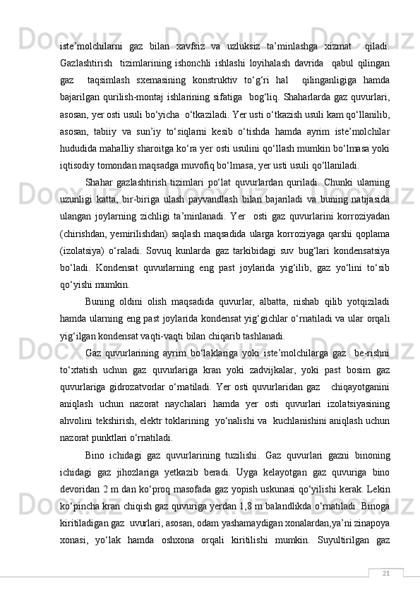 21iste’molchilarni   gaz   bilan   xavfsiz   va   uzluksiz   ta’minlashga   xizmat     qiladi.
Gazlashtirish     tizimlarining   ishonchli   ishlashi   loyihalash   davrida     qabul   qilingan
gaz     taqsimlash   sxemasining   konstruktiv   to‘g‘ri   hal     qilinganligiga   hamda
bajarilgan  qurilish-montaj  ishlarining sifatiga   bog‘liq. Shaharlarda gaz quvurlari,
asosan, yer osti usuli bo‘yicha  o‘tkaziladi. Yer usti o‘tkazish usuli kam qo‘llanilib,
asosan,   tabiiy   va   sun’iy   to‘siqlarni   kesib   o‘tishda   hamda   ayrim   iste’molchilar
hududida mahalliy sharoitga ko‘ra yer osti usulini qo‘llash mumkin bo‘lmasa yoki
iqtisodiy tomondan maqsadga muvofiq bo‘lmasa, yer usti usuli qo‘llaniladi.
Shahar   gazlashtirish   tizimlari   po‘lat   quvurlardan   quriladi.   Chunki   ularning
uzunligi   katta,   bir-biriga   ulash   payvandlash   bilan   bajariladi   va   buning   natijasida
ulangan   joylarning   zichligi   ta’minlanadi.   Yer     osti   gaz   quvurlarini   korroziyadan
(chirishdan, yemirilishdan)  saqlash  maqsadida ularga korroziyaga qarshi  qoplama
(izolatsiya)   o‘raladi.   Sovuq   kunlarda   gaz   tarkibidagi   suv   bug‘lari   kondensatsiya
bo‘ladi.   Kondensat   quvurlarning   eng   past   joylarida   yig‘ilib,   gaz   yo‘lini   to‘sib
qo‘yishi mumkin. 
Buning   oldini   olish   maqsadida   quvurlar,   albatta,   nishab   qilib   yotqiziladi
hamda ularning eng past joylarida kondensat  yig‘gichlar o‘rnatiladi va ular orqali
yig‘ilgan kondensat vaqti-vaqti bilan chiqarib tashlanadi.
Gaz   quvurlarining   ayrim   bo‘laklariga   yoki   iste’molchilarga   gaz     be-rishni
to‘xtatish   uchun   gaz   quvurlariga   kran   yoki   zadvijkalar,   yoki   past   bosim   gaz
quvurlariga   gidrozatvorlar   o‘rnatiladi.   Yer   osti   quvurlaridan   gaz       chiqayotganini
aniqlash   uchun   nazorat   naychalari   hamda   yer   osti   quvurlari   izolatsiyasining
ahvolini tekshirish, elektr toklarining   yo‘nalishi va   kuchlanishini aniqlash uchun
nazorat punktlari o‘rnatiladi. 
Bino   ichidagi   gaz   quvurlarining   tuzilishi .   Gaz   quvurlari   gazni   binoning
ichidagi   gaz   jihozlariga   yetkazib   beradi.   Uyga   kelayotgan   gaz   quvuriga   bino
devoridan 2 m dan ko‘proq masofada gaz yopish uskunasi qo‘yilishi kerak. Lekin
ko‘pincha kran chiqish gaz quvuriga yerdan 1,8 m balandlikda o‘rnatiladi. Binoga
kiritiladigan gaz  uvurlari, asosan, odam yashamaydigan xonalardan,ya’ni zinapoya
xonasi,   yo‘lak   hamda   oshxona   orqali   kiritilishi   mumkin.   Suyultirilgan   gaz 