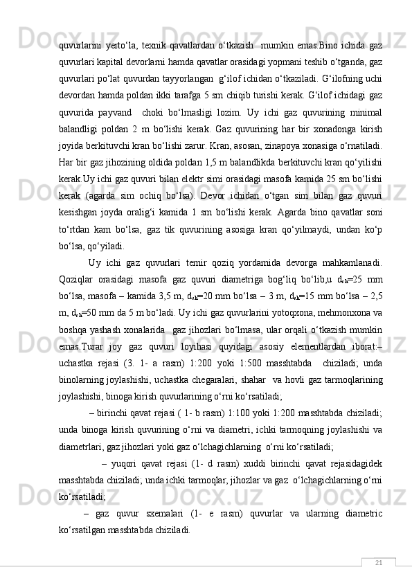 21quvurlarini   yerto‘la,   texnik   qavatlardan   o‘tkazish     mumkin   emas.Bino   ichida   gaz
quvurlari kapital devorlarni hamda qavatlar orasidagi yopmani teshib o‘tganda, gaz
quvurlari po‘lat quvurdan tayyorlangan   g‘ilof ichidan o‘tkaziladi. G‘ilofning uchi
devordan hamda poldan ikki tarafga 5 sm chiqib turishi kerak. G‘ilof ichidagi gaz
quvurida   payvand     choki   bo‘lmasligi   lozim.   Uy   ichi   gaz   quvurining   minimal
balandligi   poldan   2   m   bo‘lishi   kerak.   Gaz   quvurining   har   bir   xonadonga   kirish
joyida berkituvchi kran bo‘lishi zarur. Kran, asosan, zinapoya xonasiga o‘rnatiladi.
Har bir gaz jihozining oldida poldan 1,5 m balandlikda berkituvchi kran qo‘yilishi
kerak.Uy ichi gaz quvuri bilan elektr simi orasidagi masofa kamida 25 sm bo‘lishi
kerak   (agarda   sim   ochiq   bo‘lsa).   Devor   ichidan   o‘tgan   sim   bilan   gaz   quvuri
kesishgan   joyda   oralig‘i   kamida   1   sm   bo‘lishi   kerak.   Agarda   bino   qavatlar   soni
to‘rtdan   kam   bo‘lsa,   gaz   tik   quvurining   asosiga   kran   qo‘yilmaydi,   undan   ko‘p
bo‘lsa, qo‘yiladi.
  Uy   ichi   gaz   quvurlari   temir   qoziq   yordamida   devorga   mahkamlanadi.
Qoziqlar   orasidagi   masofa   gaz   quvuri   diametriga   bog‘liq   bo‘lib,u   d
sh =25   mm
bo‘lsa, masofa – kamida 3,5 m, d
sh =20 mm bo‘lsa – 3 m, d
sh =15 mm bo‘lsa – 2,5
m, d
sh =50 mm da 5 m bo‘ladi. Uy ichi gaz quvurlarini yotoqxona, mehmonxona va
boshqa   yashash   xonalarida     gaz   jihozlari   bo‘lmasa,   ular   orqali   o‘tkazish   mumkin
emas.Turar   joy   gaz   quvuri   loyihasi   quyidagi   asosiy   elementlardan   iborat:–
uchastka   rejasi   (3.   1-   a   rasm)   1:200   yoki   1:500   masshtabda     chiziladi;   unda
binolarning joylashishi,  uchastka  chegaralari, shahar    va hovli  gaz tarmoqlarining
joylashishi, binoga kirish quvurlarining o‘rni ko‘rsatiladi;
   – birinchi qavat rejasi ( 1- b rasm) 1:100 yoki 1:200 masshtabda chiziladi;
unda   binoga   kirish   quvurining   o‘rni   va   diametri,   ichki   tarmoqning   joylashishi   va
diametrlari, gaz jihozlari yoki gaz o‘lchagichlarning  o‘rni ko‘rsatiladi;
        –   yuqori   qavat   rejasi   (1-   d   rasm)   xuddi   birinchi   qavat   rejasidagidek
masshtabda chiziladi; unda ichki tarmoqlar, jihozlar va gaz  o‘lchagichlarning o‘rni
ko‘rsatiladi;
–   gaz   quvur   sxemalari   (1-   e   rasm)   quvurlar   va   ularning   diametric
ko‘rsatilgan masshtabda chiziladi.   