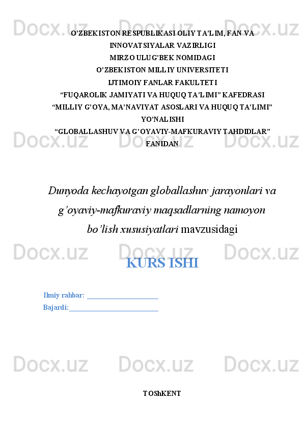 O’ZBEKISTON RESPUBLIKASI OLIY TA’LIM, FAN VA
INNOVATSIYALAR VAZIRLIGI
MIRZO ULUG’BEK NOMIDAGI 
O’ZBEKISTON MILLIY UNIVERSITETI
IJTIMOIY FANLAR FAKULTETI
“FUQAROLIK JAMIYATI VA HUQUQ TA’LIMI” KAFEDRASI
“MILLIY G’OYA, MA’NAVIYAT ASOSLARI VA HUQUQ TA’LIMI”
YO’NALISHI
“GLOBALLASHUV VA G’OYAVIY-MAFKURAVIY TAHDIDLAR”
FANIDAN 
Dunyoda kechayotgan globallashuv jarayonlari va
g’oyaviy-mafkuraviy maqsadlarning namoyon
bo’lish xususiyatlari  mavzusidagi
KURS ISHI
Ilmiy rahbar:  ____________________
Bajardi: _________________________
TO ShKENT