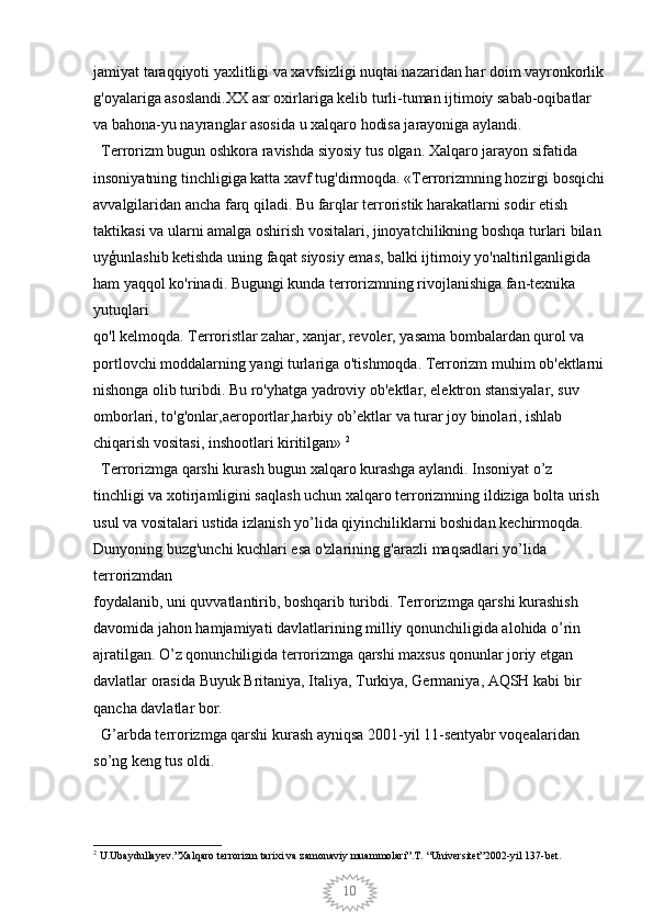 10jamiyat taraqqiyoti yaxlitligi va xavfsizligi nuqtai nazaridan har doim vayronkorlik
g'oyalariga asoslandi.XX asr oxirlariga kelib turli-tuman ijtimoiy sabab-oqibatlar 
va bahona-yu nayranglar asosida u xalqaro hodisa jarayoniga aylandi.
  Terrorizm bugun oshkora ravishda siyosiy tus olgan. Xalqaro jarayon sifatida 
insoniyatning tinchligiga katta xavf tug'dirmoqda. «Terrorizmning hozirgi bosqichi
avvalgilaridan ancha farq qiladi. Bu farqlar terroristik harakatlarni sodir etish 
taktikasi va ularni amalga oshirish vositalari, jinoyatchilikning boshqa turlari bilan
uyģunlashib ketishda uning faqat siyosiy emas, balki ijtimoiy yo'naltirilganligida 
ham yaqqol ko'rinadi. Bugungi kunda terrorizmning rivojlanishiga fan-texnika 
yutuqlari
qo'l kelmoqda. Terroristlar zahar, xanjar, revoler, yasama bombalardan qurol va 
portlovchi moddalarning yangi turlariga o'tishmoqda. Terrorizm muhim ob'ektlarni
nishonga olib turibdi. Bu ro'yhatga yadroviy ob'ektlar, elektron stansiyalar, suv 
omborlari, to'g'onlar,aeroportlar,harbiy ob’ektlar va turar joy binolari, ishlab 
chiqarish vositasi, inshootlari kiritilgan»  2
  Terrorizmga qarshi kurash bugun xalqaro kurashga aylandi. Insoniyat o’z 
tinchligi va xotirjamligini saqlash uchun xalqaro terrorizmning ildiziga bolta urish 
usul va vositalari ustida izlanish yo’lida qiyinchiliklarni boshidan kechirmoqda. 
Dunyoning buzg'unchi kuchlari esa o'zlarining g'arazli maqsadlari yo’lida 
terrorizmdan
foydalanib, uni quvvatlantirib, boshqarib turibdi. Terrorizmga qarshi kurashish 
davomida jahon hamjamiyati davlatlarining milliy qonunchiligida alohida o’rin 
ajratilgan. O’z qonunchiligida terrorizmga qarshi maxsus qonunlar joriy etgan 
davlatlar orasida Buyuk Britaniya, Italiya, Turkiya, Germaniya, AQSH kabi bir 
qancha davlatlar bor. 
  G’arbda terrorizmga qarshi kurash ayniqsa 2001-yil 11-sentyabr voqealaridan 
so’ng keng tus oldi. 
2
 U.Ubaydullayev.”Xalqaro terrorizm tarixi va zamonaviy muammolari”.T. “Universitet”2002-yil 137-bet.