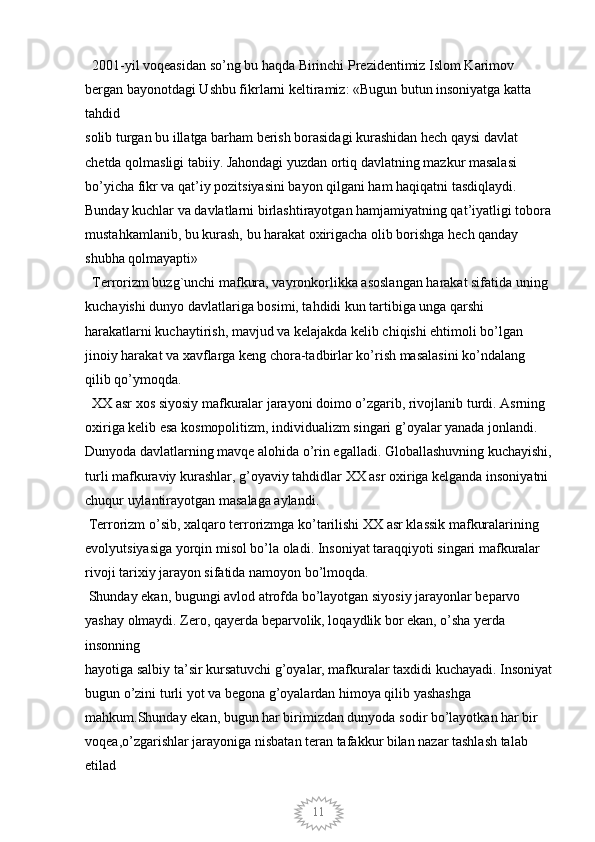 11  2001-yil voqeasidan so’ng bu haqda Birinchi Prezidentimiz Islom Karimov 
bergan bayonotdagi Ushbu fikrlarni keltiramiz: «Bugun butun insoniyatga katta 
tahdid
solib turgan bu illatga barham berish borasidagi kurashidan hech qaysi davlat 
chetda qolmasligi tabiiy. Jahondagi yuzdan ortiq davlatning mazkur masalasi 
bo’yicha fikr va qat’iy pozitsiyasini bayon qilgani ham haqiqatni tasdiqlaydi. 
Bunday kuchlar va davlatlarni birlashtirayotgan hamjamiyatning qat’iyatligi tobora
mustahkamlanib, bu kurash, bu harakat oxirigacha olib borishga hech qanday 
shubha qolmayapti» 
  Terrorizm buzg`unchi mafkura, vayronkorlikka asoslangan harakat sifatida uning 
kuchayishi dunyo davlatlariga bosimi, tahdidi kun tartibiga unga qarshi 
harakatlarni kuchaytirish, mavjud va kelajakda kelib chiqishi ehtimoli bo’lgan 
jinoiy harakat va xavflarga keng chora-tadbirlar ko’rish masalasini ko’ndalang 
qilib qo’ymoqda. 
  XX asr xos siyosiy mafkuralar jarayoni doimo o’zgarib, rivojlanib turdi. Asrning 
oxiriga kelib esa kosmopolitizm, individualizm singari g’oyalar yanada jonlandi. 
Dunyoda davlatlarning mavqe alohida o’rin egalladi. Globallashuvning kuchayishi,
turli mafkuraviy kurashlar, g’oyaviy tahdidlar XX asr oxiriga kelganda insoniyatni 
chuqur uylantirayotgan masalaga aylandi. 
 Terrorizm o’sib, xalqaro terrorizmga ko’tarilishi XX asr klassik mafkuralarining 
evolyutsiyasiga yorqin misol bo’la oladi. Insoniyat taraqqiyoti singari mafkuralar 
rivoji tarixiy jarayon sifatida namoyon bo’lmoqda. 
 Shunday ekan, bugungi avlod atrofda bo’layotgan siyosiy jarayonlar beparvo 
yashay olmaydi. Zero, qayerda beparvolik, loqaydlik bor ekan, o’sha yerda 
insonning
hayotiga salbiy ta’sir kursatuvchi g’oyalar, mafkuralar taxdidi kuchayadi. Insoniyat
bugun o’zini turli yot va begona g’oyalardan himoya qilib yashashga 
mahkum.Shunday ekan, bugun har birimizdan dunyoda sodir bo’layotkan har bir 
voqea,o’zgarishlar jarayoniga nisbatan teran tafakkur bilan nazar tashlash talab 
etilad