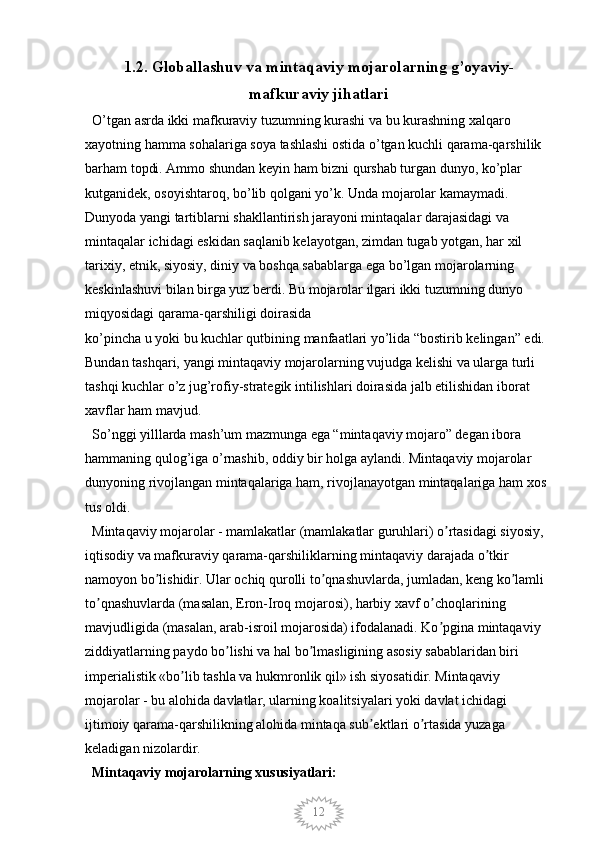 121.2.  Globallashuv va mintaqaviy mojarolarning g’oyaviy-
mafkuraviy jihatlari
  O’tgan asrda ikki mafkuraviy tuzumning kurashi va bu kurashning xalqaro 
xayotning hamma sohalariga soya tashlashi ostida o’tgan kuchli qarama-qarshilik 
barham topdi. Ammo shundan keyin ham bizni qurshab turgan dunyo, ko’plar 
kutganidek, osoyishtaroq, bo’lib qolgani yo’k. Unda mojarolar kamaymadi. 
Dunyoda yangi tartiblarni shakllantirish jarayoni mintaqalar darajasidagi va 
mintaqalar ichidagi eskidan saqlanib kelayotgan, zimdan tugab yotgan, har xil 
tarixiy, etnik, siyosiy, diniy va boshqa sabablarga ega bo’lgan mojarolarning 
keskinlashuvi bilan birga yuz berdi. Bu mojarolar ilgari ikki tuzumning dunyo 
miqyosidagi qarama-qarshiligi doirasida 
ko’pincha u yoki bu kuchlar qutbining manfaatlari yo’lida “bostirib kelingan” edi. 
Bundan tashqari, yangi mintaqaviy mojarolarning vujudga kelishi va ularga turli 
tashqi kuchlar o’z jug’rofiy-strategik intilishlari doirasida jalb etilishidan iborat 
xavflar ham mavjud. 
  So’nggi yilllarda mash’um mazmunga ega “mintaqaviy mojaro” degan ibora 
hammaning qulog’iga o’rnashib, oddiy bir holga aylandi. Mintaqaviy mojarolar 
dunyoning rivojlangan mintaqalariga ham, rivojlanayotgan mintaqalariga ham xos 
tus oldi. 
  Mintaqaviy mojarolar - mamlakatlar (mamlakatlar guruhlari) o rtasidagi siyosiy, ʼ
iqtisodiy va mafkuraviy qarama-qarshiliklarning mintaqaviy darajada o tkir	
ʼ
namoyon bo lishidir. Ular ochiq qurolli to qnashuvlarda, jumladan, keng ko lamli 	
ʼ ʼ ʼ
to qnashuvlarda (masalan, Eron-Iroq mojarosi), harbiy xavf o choqlarining	
ʼ ʼ
mavjudligida (masalan, arab-isroil mojarosida) ifodalanadi. Ko pgina mintaqaviy 	
ʼ
ziddiyatlarning paydo bo lishi va hal bo lmasligining asosiy sabablaridan biri 	
ʼ ʼ
imperialistik «bo lib tashla va hukmronlik qil» ish siyosatidir. Mintaqaviy 	
ʼ
mojarolar - bu alohida davlatlar, ularning koalitsiyalari yoki davlat ichidagi 
ijtimoiy qarama-qarshilikning alohida mintaqa sub ektlari o rtasida yuzaga 	
ʼ ʼ
keladigan nizolardir. 
  Mintaqaviy mojarolarning xususiyatlari: