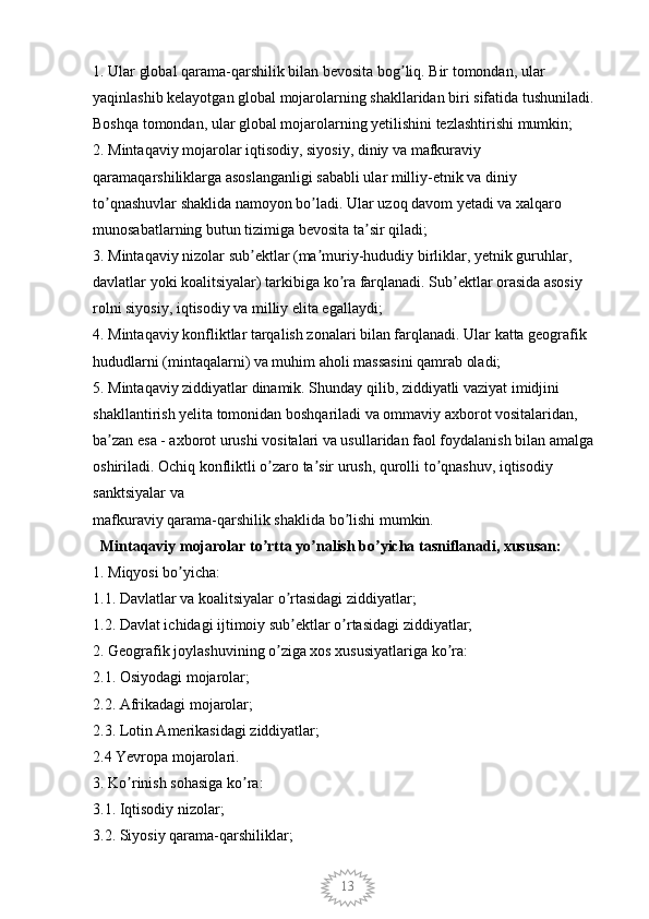 131. Ular global qarama-qarshilik bilan bevosita bog liq. Bir tomondan, ular ʼ
yaqinlashib kelayotgan global mojarolarning shakllaridan biri sifatida tushuniladi. 
Boshqa tomondan, ular global mojarolarning yetilishini tezlashtirishi mumkin; 
2. Mintaqaviy mojarolar iqtisodiy, siyosiy, diniy va mafkuraviy 
qaramaqarshiliklarga asoslanganligi sababli ular milliy-etnik va diniy 
to qnashuvlar shaklida namoyon bo ladi. Ular uzoq davom yetadi va xalqaro 	
ʼ ʼ
munosabatlarning butun tizimiga bevosita ta sir qiladi; 	
ʼ
3. Mintaqaviy nizolar sub ektlar (ma muriy-hududiy birliklar, yetnik guruhlar, 	
ʼ ʼ
davlatlar yoki koalitsiyalar) tarkibiga ko ra farqlanadi. Sub ektlar orasida asosiy 	
ʼ ʼ
rolni siyosiy, iqtisodiy va milliy elita egallaydi; 
4. Mintaqaviy konfliktlar tarqalish zonalari bilan farqlanadi. Ular katta geografik 
hududlarni (mintaqalarni) va muhim aholi massasini qamrab oladi; 
5. Mintaqaviy ziddiyatlar dinamik. Shunday qilib, ziddiyatli vaziyat imidjini 
shakllantirish yelita tomonidan boshqariladi va ommaviy axborot vositalaridan, 
ba zan esa - axborot urushi vositalari va usullaridan faol foydalanish bilan amalga 	
ʼ
oshiriladi. Ochiq konfliktli o zaro ta sir urush, qurolli to qnashuv, iqtisodiy 	
ʼ ʼ ʼ
sanktsiyalar va
mafkuraviy qarama-qarshilik shaklida bo lishi mumkin. 	
ʼ
  Mintaqaviy mojarolar to rtta yo nalish bo yicha tasniflanadi, xususan: 	
ʼ ʼ ʼ
1. Miqyosi bo yicha: 	
ʼ
1.1. Davlatlar va koalitsiyalar o rtasidagi ziddiyatlar; 	
ʼ
1.2. Davlat ichidagi ijtimoiy sub ektlar o rtasidagi ziddiyatlar; 
ʼ ʼ
2. Geografik joylashuvining o ziga xos xususiyatlariga ko ra: 	
ʼ ʼ
2.1. Osiyodagi mojarolar; 
2.2. Afrikadagi mojarolar; 
2.3. Lotin Amerikasidagi ziddiyatlar; 
2.4 Yevropa mojarolari. 
3. Ko rinish sohasiga ko ra: 	
ʼ ʼ
3.1. Iqtisodiy nizolar; 
3.2. Siyosiy qarama-qarshiliklar;