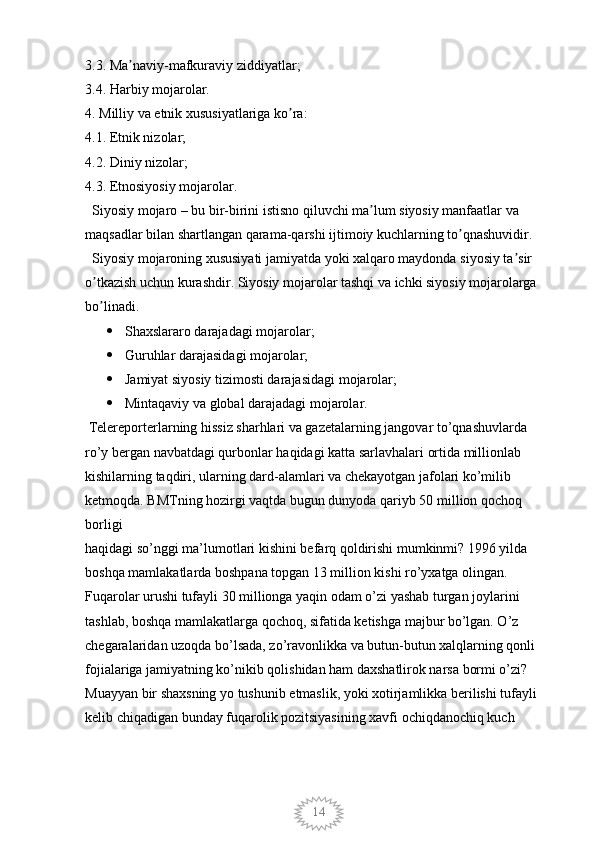 143.3. Ma naviy-mafkuraviy ziddiyatlar; ʼ
3.4. Harbiy mojarolar. 
4. Milliy va etnik xususiyatlariga ko ra: 	
ʼ
4.1. Etnik nizolar; 
4.2. Diniy nizolar; 
4.3. Etnosiyosiy mojarolar. 
  Siyosiy mojaro – bu bir-birini istisno qiluvchi ma lum siyosiy manfaatlar va 	
ʼ
maqsadlar bilan shartlangan qarama-qarshi ijtimoiy kuchlarning to qnashuvidir.	
ʼ
  Siyosiy mojaroning xususiyati jamiyatda yoki xalqaro maydonda siyosiy ta sir 	
ʼ
o tkazish uchun kurashdir. Siyosiy mojarolar tashqi va ichki siyosiy mojarolarga 	
ʼ
bo linadi. 
ʼ
 Shaxslararo darajadagi mojarolar; 
 Guruhlar darajasidagi mojarolar; 
 Jamiyat siyosiy tizimosti darajasidagi mojarolar; 
 Mintaqaviy va global darajadagi mojarolar. 
 Telereporterlarning hissiz sharhlari va gazetalarning jangovar to’qnashuvlarda 
ro’y bergan navbatdagi qurbonlar haqidagi katta sarlavhalari ortida millionlab 
kishilarning taqdiri, ularning dard-alamlari va chekayotgan jafolari ko’milib 
ketmoqda. BMTning hozirgi vaqtda bugun dunyoda qariyb 50 million qochoq 
borligi
haqidagi so’nggi ma’lumotlari kishini befarq qoldirishi mumkinmi? 1996 yilda 
boshqa mamlakatlarda boshpana topgan 13 million kishi ro’yxatga olingan. 
Fuqarolar urushi tufayli 30 millionga yaqin odam o’zi yashab turgan joylarini 
tashlab, boshqa mamlakatlarga qochoq, sifatida ketishga majbur bo’lgan. O’z 
chegaralaridan uzoqda bo’lsada, zo’ravonlikka va butun-butun xalqlarning qonli 
fojialariga jamiyatning ko’nikib qolishidan ham daxshatlirok narsa bormi o’zi? 
Muayyan bir shaxsning yo tushunib etmaslik, yoki xotirjamlikka berilishi tufayli 
kelib chiqadigan bunday fuqarolik pozitsiyasining xavfi ochiqdanochiq kuch