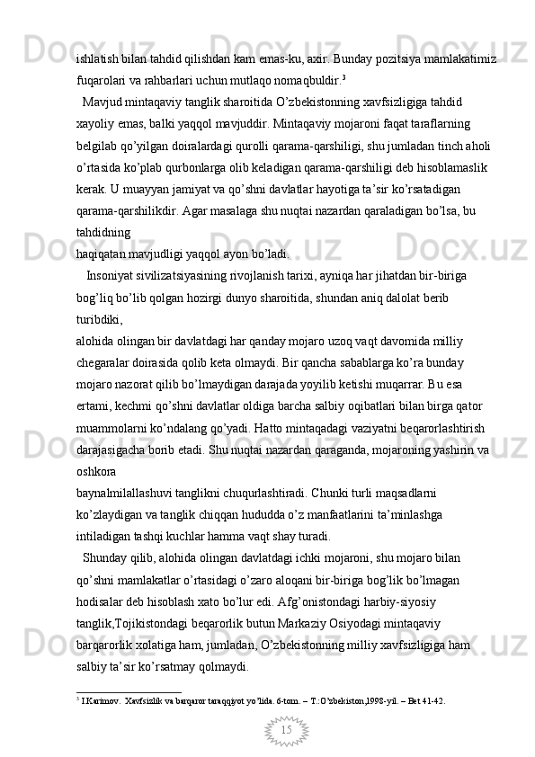 15ishlatish bilan tahdid qilishdan kam emas-ku, axir. Bunday pozitsiya mamlakatimiz
fuqarolari va rahbarlari uchun mutlaqo nomaqbuldir. 3
  Mavjud mintaqaviy tanglik sharoitida O’zbekistonning xavfsizligiga tahdid 
xayoliy emas, balki yaqqol mavjuddir. Mintaqaviy mojaroni faqat taraflarning 
belgilab qo’yilgan doiralardagi qurolli qarama-qarshiligi, shu jumladan tinch aholi 
o’rtasida ko’plab qurbonlarga olib keladigan qarama-qarshiligi deb hisoblamaslik 
kerak. U muayyan jamiyat va qo’shni davlatlar hayotiga ta’sir ko’rsatadigan 
qarama-qarshilikdir. Agar masalaga shu nuqtai nazardan qaraladigan bo’lsa, bu 
tahdidning
haqiqatan mavjudligi yaqqol ayon bo’ladi. 
   Insoniyat sivilizatsiyasining rivojlanish tarixi, ayniqa har jihatdan bir-biriga 
bog’liq bo’lib qolgan hozirgi dunyo sharoitida, shundan aniq dalolat berib 
turibdiki,
alohida olingan bir davlatdagi har qanday mojaro uzoq vaqt davomida milliy 
chegaralar doirasida qolib keta olmaydi. Bir qancha sabablarga ko’ra bunday 
mojaro nazorat qilib bo’lmaydigan darajada yoyilib ketishi muqarrar. Bu esa 
ertami, kechmi qo’shni davlatlar oldiga barcha salbiy oqibatlari bilan birga qator 
muammolarni ko’ndalang qo’yadi. Hatto mintaqadagi vaziyatni beqarorlashtirish 
darajasigacha borib etadi. Shu nuqtai nazardan qaraganda, mojaroning yashirin va 
oshkora
baynalmilallashuvi tanglikni chuqurlashtiradi. Chunki turli maqsadlarni 
ko’zlaydigan va tanglik chiqqan hududda o’z manfaatlarini ta’minlashga 
intiladigan tashqi kuchlar hamma vaqt shay turadi. 
  Shunday qilib, alohida olingan davlatdagi ichki mojaroni, shu mojaro bilan 
qo’shni mamlakatlar o’rtasidagi o’zaro aloqani bir-biriga bog’lik bo’lmagan 
hodisalar deb hisoblash xato bo’lur edi. Afg’onistondagi harbiy-siyosiy 
tanglik,Tojikistondagi beqarorlik butun Markaziy Osiyodagi mintaqaviy 
barqarorlik xolatiga ham, jumladan, O’zbekistonning milliy xavfsizligiga ham 
salbiy ta’sir ko’rsatmay qolmaydi. 
3
 I.Karimov.  Xavfsizlik va barqaror taraqqiyot yo’lida. 6-tom. – T.:O’zbekiston,1998-yil. – Bet 41-42.