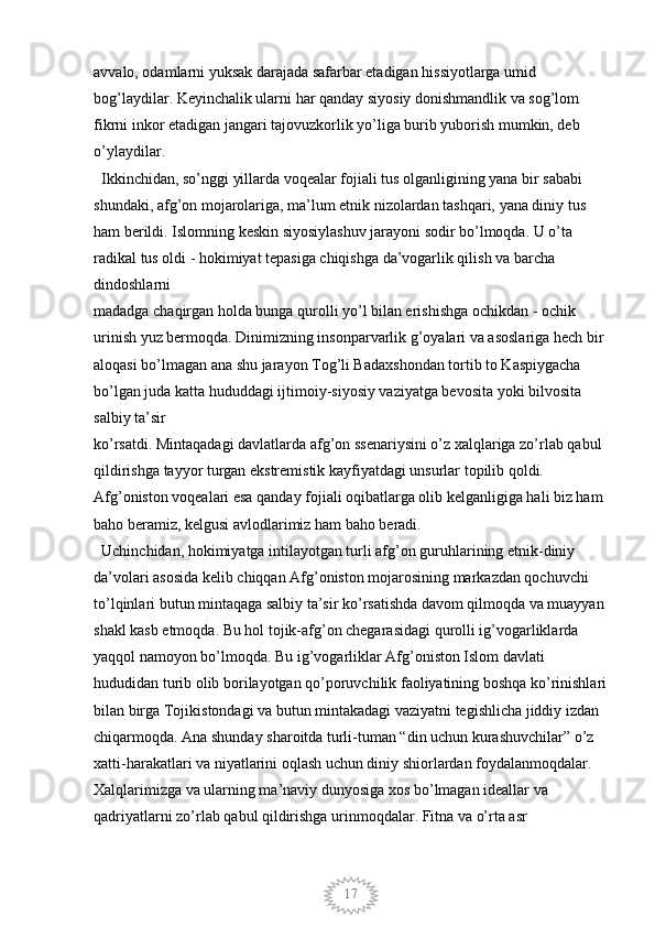 17avvalo, odamlarni yuksak darajada safarbar etadigan hissiyotlarga umid 
bog’laydilar. Keyinchalik ularni har qanday siyosiy donishmandlik va sog’lom 
fikrni inkor etadigan jangari tajovuzkorlik yo’liga burib yuborish mumkin, deb 
o’ylaydilar. 
  Ikkinchidan, so’nggi yillarda voqealar fojiali tus olganligining yana bir sababi 
shundaki, afg’on mojarolariga, ma’lum etnik nizolardan tashqari, yana diniy tus 
ham berildi. Islomning keskin siyosiylashuv jarayoni sodir bo’lmoqda. U o’ta 
radikal tus oldi - hokimiyat tepasiga chiqishga da’vogarlik qilish va barcha 
dindoshlarni
madadga chaqirgan holda bunga qurolli yo’l bilan erishishga ochikdan - ochik 
urinish yuz bermoqda. Dinimizning insonparvarlik g’oyalari va asoslariga hech bir 
aloqasi bo’lmagan ana shu jarayon Tog’li Badaxshondan tortib to Kaspiygacha 
bo’lgan juda katta hududdagi ijtimoiy-siyosiy vaziyatga bevosita yoki bilvosita 
salbiy ta’sir
ko’rsatdi. Mintaqadagi davlatlarda afg’on ssenariysini o’z xalqlariga zo’rlab qabul 
qildirishga tayyor turgan ekstremistik kayfiyatdagi unsurlar topilib qoldi. 
Afg’oniston voqealari esa qanday fojiali oqibatlarga olib kelganligiga hali biz ham 
baho beramiz, kelgusi avlodlarimiz ham baho beradi. 
  Uchinchidan, hokimiyatga intilayotgan turli afg’on guruhlarining etnik-diniy 
da’volari asosida kelib chiqqan Afg’oniston mojarosining markazdan qochuvchi
to’lqinlari butun mintaqaga salbiy ta’sir ko’rsatishda davom qilmoqda va muayyan 
shakl kasb etmoqda. Bu hol tojik-afg’on chegarasidagi qurolli ig’vogarliklarda
yaqqol namoyon bo’lmoqda. Bu ig’vogarliklar Afg’oniston Islom davlati 
hududidan turib olib borilayotgan qo’poruvchilik faoliyatining boshqa ko’rinishlari
bilan birga Tojikistondagi va butun mintakadagi vaziyatni tegishlicha jiddiy izdan 
chiqarmoqda. Ana shunday sharoitda turli-tuman “din uchun kurashuvchilar” o’z 
xatti-harakatlari va niyatlarini oqlash uchun diniy shiorlardan foydalanmoqdalar. 
Xalqlarimizga va ularning ma’naviy dunyosiga xos bo’lmagan ideallar va 
qadriyatlarni zo’rlab qabul qildirishga urinmoqdalar. Fitna va o’rta asr