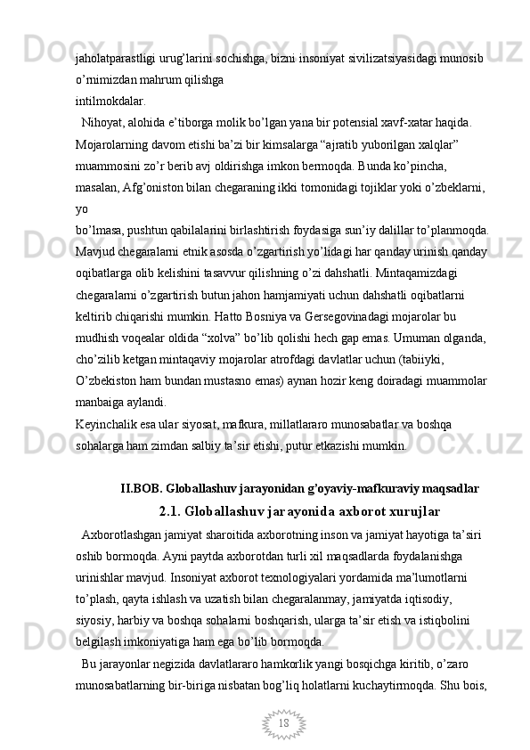 18jaholatparastligi urug’larini sochishga, bizni insoniyat sivilizatsiyasidagi munosib 
o’rnimizdan mahrum qilishga
intilmokdalar. 
  Nihoyat, alohida e’tiborga molik bo’lgan yana bir potensial xavf-xatar haqida. 
Mojarolarning davom etishi ba’zi bir kimsalarga “ajratib yuborilgan xalqlar”
muammosini zo’r berib avj oldirishga imkon bermoqda. Bunda ko’pincha, 
masalan, Afg’oniston bilan chegaraning ikki tomonidagi tojiklar yoki o’zbeklarni, 
yo
bo’lmasa, pushtun qabilalarini birlashtirish foydasiga sun’iy dalillar to’planmoqda.
Mavjud chegaralarni etnik asosda o’zgartirish yo’lidagi har qanday urinish qanday 
oqibatlarga olib kelishini tasavvur qilishning o’zi dahshatli. Mintaqamizdagi 
chegaralarni o’zgartirish butun jahon hamjamiyati uchun dahshatli oqibatlarni 
keltirib chiqarishi mumkin. Hatto Bosniya va Gersegovinadagi mojarolar bu 
mudhish voqealar oldida “xolva” bo’lib qolishi hech gap emas. Umuman olganda, 
cho’zilib ketgan mintaqaviy mojarolar atrofdagi davlatlar uchun (tabiiyki, 
O’zbekiston ham bundan mustasno emas) aynan hozir keng doiradagi muammolar 
manbaiga aylandi.
Keyinchalik esa ular siyosat, mafkura, millatlararo munosabatlar va boshqa 
sohalarga ham zimdan salbiy ta’sir etishi, putur etkazishi mumkin.
II.BOB.  Globallashuv jarayonidan g’oyaviy-mafkuraviy maqsadlar
2.1.  Globallashuv jarayonida axborot xurujlar
  Axborotlashgan jamiyat sharoitida axborotning inson va jamiyat hayotiga ta’siri 
oshib bormoqda. Ayni paytda axborotdan turli xil maqsadlarda foydalanishga
urinishlar mavjud. Insoniyat axborot texnologiyalari yordamida ma’lumotlarni 
to’plash, qayta ishlash va uzatish bilan chegaralanmay, jamiyatda iqtisodiy, 
siyosiy, harbiy va boshqa sohalarni boshqarish, ularga ta’sir etish va istiqbolini 
belgilash imkoniyatiga ham ega bo’lib bormoqda.
  Bu jarayonlar negizida davlatlararo hamkorlik yangi bosqichga kiritib, o’zaro 
munosabatlarning bir-biriga nisbatan bog’liq holatlarni kuchaytirmoqda. Shu bois,