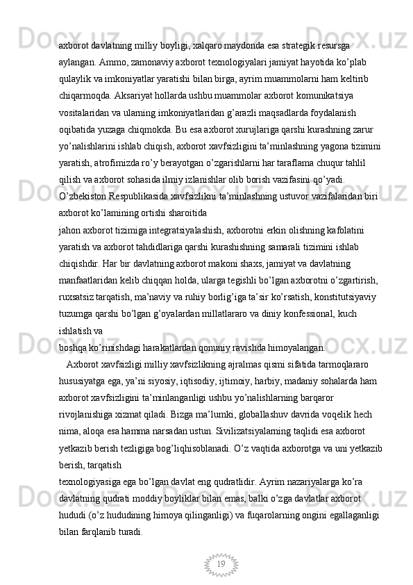 19axborot davlatning milliy boyligi, xalqaro maydonda esa strategik resursga 
aylangan. Ammo, zamonaviy axborot texnologiyalari jamiyat hayotida ko’plab 
qulaylik va imkoniyatlar yaratishi bilan birga, ayrim muammolarni ham keltirib 
chiqarmoqda. Aksariyat hollarda ushbu muammolar axborot komunikatsiya 
vositalaridan va ularning imkoniyatlaridan g’arazli maqsadlarda foydalanish 
oqibatida yuzaga chiqmokda. Bu esa axborot xurujlariga qarshi kurashning zarur 
yo’nalishlarini ishlab chiqish, axborot xavfsizligini ta’minlashning yagona tizimini
yaratish, atrofimizda ro’y berayotgan o’zgarishlarni har taraflama chuqur tahlil 
qilish va axborot sohasida ilmiy izlanishlar olib borish vazifasini qo’yadi. 
O’zbekiston Respublikasida xavfsizlikni ta’minlashning ustuvor vazifalaridan biri 
axborot ko’lamining ortishi sharoitida 
jahon axborot tizimiga integratsiyalashish, axborotni erkin olishning kafolatini 
yaratish va axborot tahdidlariga qarshi kurashishning samarali tizimini ishlab
chiqishdir. Har bir davlatning axborot makoni shaxs, jamiyat va davlatning 
manfaatlaridan kelib chiqqan holda, ularga tegishli bo’lgan axborotni o’zgartirish,  
ruxsatsiz tarqatish, ma’naviy va ruhiy borlig’iga ta’sir ko’rsatish, konstitutsiyaviy 
tuzumga qarshi bo’lgan g’oyalardan millatlararo va diniy konfessional, kuch 
ishlatish va
boshqa ko’rinishdagi harakatlardan qonuniy ravishda himoyalangan. 
   Axborot xavfsizligi milliy xavfsizlikning ajralmas qismi sifatida tarmoqlararo 
hususiyatga ega, ya’ni siyosiy, iqtisodiy, ijtimoiy, harbiy, madaniy sohalarda ham 
axborot xavfsizligini ta’minlanganligi ushbu yo’nalishlarning barqaror 
rivojlanishiga xizmat qiladi. Bizga ma’lumki, globallashuv davrida voqelik hech 
nima, aloqa esa hamma narsadan ustun. Sivilizatsiyalarning taqlidi esa axborot 
yetkazib berish tezligiga bog’liqhisoblanadi. O’z vaqtida axborotga va uni yetkazib
berish, tarqatish
texnologiyasiga ega bo’lgan davlat eng qudratlidir. Ayrim nazariyalarga ko’ra 
davlatning qudrati moddiy boyliklar bilan emas, balki o’zga davlatlar axborot 
hududi (o’z hududining himoya qilinganligi) va fuqarolarning ongini egallaganligi 
bilan farqlanib turadi.
