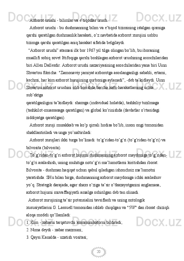 20   Axborot urushi - bilimlar va e’tiqodlar urush.
   Axborot urushi - bu dushmanning bilim va e’tiqod tizimining istalgan qismiga 
qarshi qaratilgan dushmanlik harakati, o’z navbatida axborot xurujini ushbu 
tizimga qarshi qaratilgan aniq harakat sifatida belgilaydi. 
  “Axborot urushi” atamasi ilk bor 1967 yil tilga olingan bo’lib, bu iboraning 
muallifi sobiq sovet Ittifoqiga qarshi boshlagan axborot urushining asoschilaridan 
biri Allen Dallesdir. Axborot urushi nazariyasining asoschilaridan yana biri Uinn 
Shvartou fikricha: "Zamonaviy jamiyat axborotga asoslanganligi sababli, ertami, 
kechmi, har kim axborot hurujining qurboniga aylanadi”, -deb ta’kidlaydi. Uinn 
Shvartou axborot urushini olib borishda barcha xatti-harakatlarning uchta 
sub’ektga
qaratilganligini ta’kidlaydi: shaxsga (individual holatda), tashkiliy tuzilmaga 
(tashkilot-muassasaga qaratilgan) va global ko’rinishda (davlatlar o’rtasidagi 
ziddiyatga qaratilgan). 
   Axborot xuruji murakkab va ko’p qirrali hodisa bo’lib, inson ongi tomonidan 
shakllantiriladi va unga yo’naltiriladi:
   Axborot xurujlari ikki turga bo’linadi: to’g’ridan-to’g’ri (to’g’ridan-to’g’ri) va 
bilvosita (bilvosita). 
   To’g’ridan-to’g’ri axborot hujumi dushmanning axborot maydoniga to’g’ridan-
to’g’ri aralashish, uning muhitiga noto’g’ri ma’lumotlarni kiritishdan iborat. 
Bilvosita - dushman haqiqat uchun qabul qiladigan ishonchsiz ma’lumotni 
yaratishda. SHu bilan birga, dushmanning axborot maydoniga ichki aralashuv 
yo’q. Strategik darajada, agar shaxs o’ziga ta’sir o’tkazayotganini anglamasa, 
axborot hujumi muvaffaqiyatli amalga oshirilgan deb tan olinadi.
  Axborot xurujining ta’sir potensialini tavsiflash va uning ontologik 
xususiyatlarini G. Lassuell tomonidan ishlab chiqilgan va "5W" dan iborat chiziqli 
aloqa modeli qo’llaniladi: 
1. Kim - xabarni tarqatuvchi kommunikatorni bildiradi; 
2. Nima deydi - xabar mazmuni; 
3. Qaysi Kanalda - uzatish vositasi;
