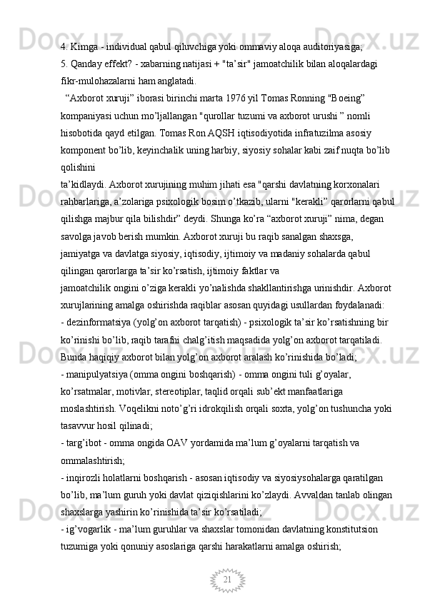 214. Kimga - individual qabul qiluvchiga yoki ommaviy aloqa auditoriyasiga; 
5. Qanday effekt? - xabarning natijasi + "ta’sir" jamoatchilik bilan aloqalardagi 
fikr-mulohazalarni ham anglatadi. 
  “Axborot xuruji” iborasi birinchi marta 1976 yil Tomas Ronning "Boeing” 
kompaniyasi uchun mo’ljallangan "qurollar tuzumi va axborot urushi ” nomli 
hisobotida qayd etilgan. Tomas Ron AQSH iqtisodiyotida infratuzilma asosiy 
komponent bo’lib, keyinchalik uning harbiy, siyosiy sohalar kabi zaif nuqta bo’lib 
qolishini
ta’kidlaydi. Axborot xurujining muhim jihati esa "qarshi davlatning korxonalari 
rahbarlariga, a’zolariga psixologik bosim o’tkazib, ularni "kerakli” qarorlarni qabul
qilishga majbur qila bilishdir” deydi. Shunga ko’ra “axborot xuruji” nima, degan 
savolga javob berish mumkin. Axborot xuruji bu raqib sanalgan shaxsga, 
jamiyatga va davlatga siyosiy, iqtisodiy, ijtimoiy va madaniy sohalarda qabul 
qilingan qarorlarga ta’sir ko’rsatish, ijtimoiy faktlar va 
jamoatchilik ongini o’ziga kerakli yo’nalishda shakllantirishga urinishdir. Axborot 
xurujlarining amalga oshirishda raqiblar asosan quyidagi usullardan foydalanadi: 
- dezinformatsiya (yolg’on axborot tarqatish) - psixologik ta’sir ko’rsatishning bir 
ko’rinishi bo’lib, raqib tarafni chalg’itish maqsadida yolg’on axborot tarqatiladi.
Bunda haqiqiy axborot bilan yolg’on axborot aralash ko’rinishida bo’ladi; 
- manipulyatsiya (omma ongini boshqarish) - omma ongini tuli g’oyalar, 
ko’rsatmalar, motivlar, stereotiplar, taqlid orqali sub’ekt manfaatlariga 
moslashtirish. Voqelikni noto’g’ri idrokqilish orqali soxta, yolg’on tushuncha yoki 
tasavvur hosil qilinadi; 
- targ’ibot - omma ongida OAV yordamida ma’lum g’oyalarni tarqatish va 
ommalashtirish; 
- inqirozli holatlarni boshqarish - asosan iqtisodiy va siyosiysohalarga qaratilgan 
bo’lib, ma’lum guruh yoki davlat qiziqishlarini ko’zlaydi. Avvaldan tanlab olingan
shaxslarga yashirin ko’rinishida ta’sir ko’rsatiladi; 
- ig’vogarlik - ma’lum guruhlar va shaxslar tomonidan davlatning konstitutsion 
tuzumiga yoki qonuniy asoslariga qarshi harakatlarni amalga oshirish;