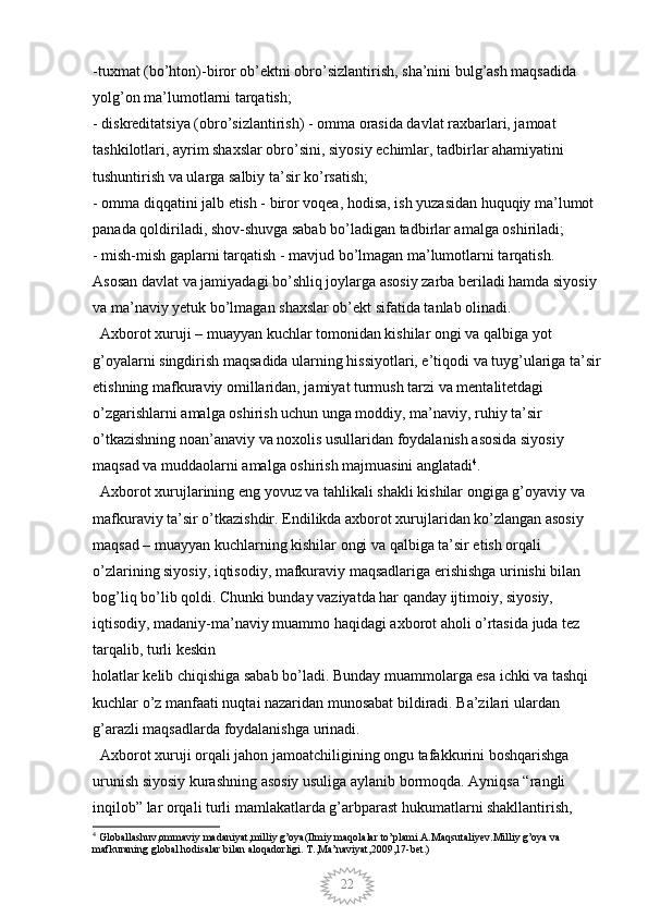 22-tuxmat (bo’hton)-biror ob’ektni obro’sizlantirish, sha’nini bulg’ash maqsadida 
yolg’on ma’lumotlarni tarqatish; 
- diskreditatsiya (obro’sizlantirish) - omma orasida davlat raxbarlari, jamoat 
tashkilotlari, ayrim shaxslar obro’sini, siyosiy echimlar, tadbirlar ahamiyatini 
tushuntirish va ularga salbiy ta’sir ko’rsatish; 
- omma diqqatini jalb etish - biror voqea, hodisa, ish yuzasidan huquqiy ma’lumot 
panada qoldiriladi, shov-shuvga sabab bo’ladigan tadbirlar amalga oshiriladi; 
- mish-mish gaplarni tarqatish - mavjud bo’lmagan ma’lumotlarni tarqatish. 
Asosan davlat va jamiyadagi bo’shliq joylarga asosiy zarba beriladi hamda siyosiy 
va ma’naviy yetuk bo’lmagan shaxslar ob’ekt sifatida tanlab olinadi.
  Axborot xuruji – muayyan kuchlar tomonidan kishilar ongi va qalbiga yot 
g’oyalarni singdirish maqsadida ularning hissiyotlari, e’tiqodi va tuyg’ulariga ta’sir
etishning mafkuraviy omillaridan, jamiyat turmush tarzi va mentalitetdagi 
o’zgarishlarni amalga oshirish uchun unga moddiy, ma’naviy, ruhiy ta’sir 
o’tkazishning noan’anaviy va noxolis usullaridan foydalanish asosida siyosiy 
maqsad va muddaolarni amalga oshirish majmuasini anglatadi 4
.
  Axborot xurujlarining eng yovuz va tahlikali shakli kishilar ongiga g’oyaviy va 
mafkuraviy ta’sir o’tkazishdir. Endilikda axborot xurujlaridan ko’zlangan asosiy 
maqsad – muayyan kuchlarning kishilar ongi va qalbiga ta’sir etish orqali 
o’zlarining siyosiy, iqtisodiy, mafkuraviy maqsadlariga erishishga urinishi bilan 
bog’liq bo’lib qoldi. Chunki bunday vaziyatda har qanday ijtimoiy, siyosiy, 
iqtisodiy, madaniy-ma’naviy muammo haqidagi axborot aholi o’rtasida juda tez 
tarqalib, turli keskin
holatlar kelib chiqishiga sabab bo’ladi. Bunday muammolarga esa ichki va tashqi 
kuchlar o’z manfaati nuqtai nazaridan munosabat bildiradi. Ba’zilari ulardan 
g’arazli maqsadlarda foydalanishga urinadi. 
  Axborot xuruji orqali jahon jamoatchiligining ongu tafakkurini boshqarishga 
urunish siyosiy kurashning asosiy usuliga aylanib bormoqda. Ayniqsa “rangli 
inqilob” lar orqali turli mamlakatlarda g’arbparast hukumatlarni shakllantirish, 
4
 Globallashuv,ommaviy madaniyat,milliy g’oya(Ilmiy maqolalar to’plami.A.Maqsutaliyev.Milliy g’oya va 
mafkuraning global hodisalar bilan aloqadorligi. T.,Ma’naviyat,2009,17-bet.)
