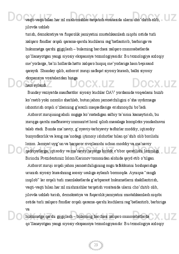 23vaqti-vaqti bilan har xil mish-mishlar tarqatish vositasida ularni cho’chitib olib, 
jilovda ushlab
turish, demokratiya va fuqarolik jamiyatini mustahkamlash niqobi ostida turli 
xalqaro fondlar orqali qarama-qarshi kuchlarni rag’batlantirib, barbiriga va 
hukumatga qarshi gijgijlash – bularning barchasi xalqaro munosabatlarda 
qo’llanayotgan yangi siyosiy ekspansiya texnologiyasidir. Bu texnologiya axloqiy 
me’yorlarga, ba’zi hollarda hatto xalqaro huquq me’yorlariga ham bepisand 
qaraydi. Shunday qilib, axborot xuruji nafaqat siyosiy kurash, balki siyosiy 
ekspansiya vositalaridan biriga
ham aylandi. 
  Bunday vaziyatda manfaatdor siyosiy kuchlar OAV yordamida voqealarni buzib 
ko’rsatib yoki noxolis sharhlab, butun jahon jamoatchiligini o’sha uydirmaga 
ishontirish orqali o’zlarining g’arazli maqsadlariga erishmoqchi bo’ladi. 
  Axborot xurujining aholi ongiga ko’rsatadigan salbiy ta’sirini kamaytirish, bu 
xurujga qarshi mafkuraviy immunitet hosil qilish masalaga kompleks yondashuvni 
talab etadi. Bunda ma’naviy, g’oyaviy-tarbiyaviy tadbirlar moddiy, iqtisodiy 
bunyodkorlik va keng ma’nodagi ijtimoiy islohotlar bilan qo’shib olib borilishi 
lozim. Jamiyat uyg’un va barqaror rivojlanishi uchun moddiy va ma’naviy 
qadriyatlarga, iqtisodiy va ma’naviy hayotga birdek e’tibor qaratilishi lozimligi 
Birinchi Prezidentimiz Islom Karimov tomonidan alohida qayd etib o’tilgan. 
  Axborot xuruji orqali jahon jamoatchiligining ongu tafakkurini boshqarishga 
urunish siyosiy kurashning asosiy usuliga aylanib bormoqda. Ayniqsa “rangli 
inqilob” lar orqali turli mamlakatlarda g’arbparast hukumatlarni shakllantirish, 
vaqti-vaqti bilan har xil mishmishlar tarqatish vositasida ularni cho’chitib olib, 
jilovda ushlab turish, demokratiya va fuqarolik jamiyatini mustahkamlash niqobi 
ostida turli xalqaro fondlar orqali qarama-qarshi kuchlarni rag’batlantirib, barbiriga
va
hukumatga qarshi gijgijlash – bularning barchasi xalqaro munosabatlarda 
qo’llanayotgan yangi siyosiy ekspansiya texnologiyasidir. Bu texnologiya axloqiy