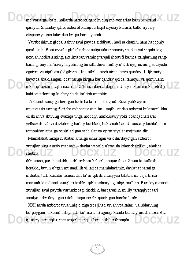 24me’yorlarga, ba’zi hollarda hatto xalqaro huquq me’yorlariga ham bepisand 
qaraydi. Shunday qilib, axborot xuruji nafaqat siyosiy kurash, balki siyosiy 
ekspansiya vositalaridan biriga ham aylandi. 
  Yurtboshimiz globallashuv ayni paytda ziddiyatli hodisa ekanini ham haqqoniy 
qayd etadi. Buni avvalo globallashuv natijasida ommaviy madaniyat niqobidagi 
noxush hodisalarning, aksilmadaniyatning tarqalish xavfi hamda xalqlarning rang-
barang, boy ma’naviy hayotining birxillashuvi, milliy o’zlik uyg’usining susayishi,
egoizm va nigilizm (Nigilizm – lot. nihil – hech nima, hech qanday. 1. Ijtimoiy 
hayotda shakllangan, odat tusiga kirgan har qanday qoida, tamoyil va qonunlarni 
inkor qiluvchi nuqtai nazar. 2. O’tmish davrlardagi madaniy merosni inkor etish) 
kabi xatarlarning kuchayishida ko’rish mumkin. 
   Axborot xurujiga berilgan turlicha ta’riflar mavjud. Rossiyalik ayrim 
mutaxassislarning fikricha axborot xuruji bu - raqib ustidan axborot hukmronlikka 
erishish va shuning evaziga unga moddiy, mafkuraviy yoki boshqacha zarar 
yetkazish uchun davlatning harbiy kuchlari, hukumati hamda xususiy tashkilotlari 
tomonidan amalga oshiriladigan tadbirlar va operatsiyalar majmuasidir. 
  Mamalakatimizga nisbatan amalga oshirilgan va oshirilayotgan axborot 
xurujlarining asosiy maqsadi – davlat va xalq o’rtasida ishonchsizlikni, aholida 
shubha,
ikkilanish, parokandalik, tartibsizlikni keltirib chiqarishdir. Shuni ta’kidlash 
kerakki, butun o’tgan mustaqillik yillarida mamlakatimiz, davlat apparatiga 
insbatan turli kuchlar tomonidan ta’sir qilish, muayyan talablarini bajartirish 
maqsadida axborot xurujlari tashkil qilib kelinayotganligi ma’lum. Bunday axborot
xurujlari ayni paytda yurtimizdagi tinchlik, barqarorlik, milliy taraqqiyot sari 
amalga oshirilayotgan islohotlarga qarshi qaratilgan harakatlardir. 
  XXI asrda axborot urushinig o’ziga xos jihati urush vositalari, uslublarining 
ko’paygani, takomillashganida ko’rinadi. Bugungi kunda bunday urush internetda, 
ijtimoiy tarmoqlar, messenjerlar orqali ham olib borilmoqda.
