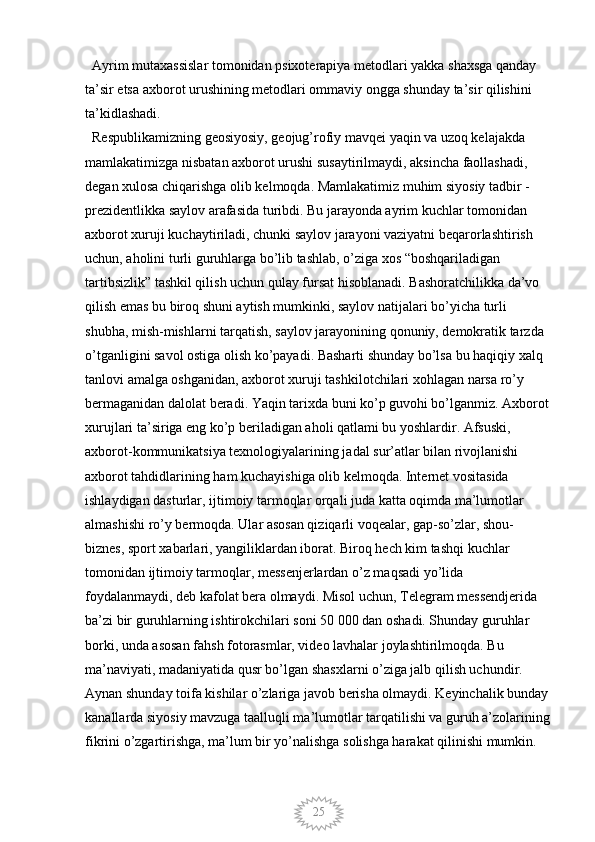 25  Ayrim mutaxassislar tomonidan psixoterapiya metodlari yakka shaxsga qanday 
ta’sir etsa axborot urushining metodlari ommaviy ongga shunday ta’sir qilishini 
ta’kidlashadi. 
  Respublikamizning geosiyosiy, geojug’rofiy mavqei yaqin va uzoq kelajakda 
mamlakatimizga nisbatan axborot urushi susaytirilmaydi, aksincha faollashadi, 
degan xulosa chiqarishga olib kelmoqda. Mamlakatimiz muhim siyosiy tadbir - 
prezidentlikka saylov arafasida turibdi. Bu jarayonda ayrim kuchlar tomonidan 
axborot xuruji kuchaytiriladi, chunki saylov jarayoni vaziyatni beqarorlashtirish 
uchun, aholini turli guruhlarga bo’lib tashlab, o’ziga xos “boshqariladigan 
tartibsizlik” tashkil qilish uchun qulay fursat hisoblanadi. Bashoratchilikka da’vo 
qilish emas bu biroq shuni aytish mumkinki, saylov natijalari bo’yicha turli 
shubha, mish-mishlarni tarqatish, saylov jarayonining qonuniy, demokratik tarzda 
o’tganligini savol ostiga olish ko’payadi. Basharti shunday bo’lsa bu haqiqiy xalq 
tanlovi amalga oshganidan, axborot xuruji tashkilotchilari xohlagan narsa ro’y 
bermaganidan dalolat beradi. Yaqin tarixda buni ko’p guvohi bo’lganmiz. Axborot 
xurujlari ta’siriga eng ko’p beriladigan aholi qatlami bu yoshlardir. Afsuski, 
axborot-kommunikatsiya texnologiyalarining jadal sur’atlar bilan rivojlanishi 
axborot tahdidlarining ham kuchayishiga olib kelmoqda. Internet vositasida 
ishlaydigan dasturlar, ijtimoiy tarmoqlar orqali juda katta oqimda ma’lumotlar 
almashishi ro’y bermoqda. Ular asosan qiziqarli voqealar, gap-so’zlar, shou-
biznes, sport xabarlari, yangiliklardan iborat. Biroq hech kim tashqi kuchlar 
tomonidan ijtimoiy tarmoqlar, messenjerlardan o’z maqsadi yo’lida 
foydalanmaydi, deb kafolat bera olmaydi. Misol uchun, Telegram messendjerida 
ba’zi bir guruhlarning ishtirokchilari soni 50 000 dan oshadi. Shunday guruhlar 
borki, unda asosan fahsh fotorasmlar, video lavhalar joylashtirilmoqda. Bu 
ma’naviyati, madaniyatida qusr bo’lgan shasxlarni o’ziga jalb qilish uchundir. 
Aynan shunday toifa kishilar o’zlariga javob berisha olmaydi. Keyinchalik bunday 
kanallarda siyosiy mavzuga taalluqli ma’lumotlar tarqatilishi va guruh a’zolarining
fikrini o’zgartirishga, ma’lum bir yo’nalishga solishga harakat qilinishi mumkin.