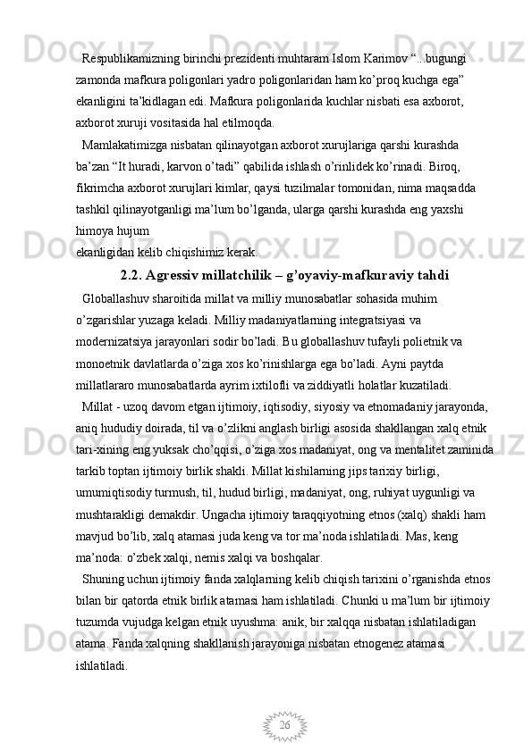 26  Respublikamizning birinchi prezidenti muhtaram Islom Karimov “...bugungi 
zamonda mafkura poligonlari yadro poligonlaridan ham ko’proq kuchga ega” 
ekanligini ta’kidlagan edi. Mafkura poligonlarida kuchlar nisbati esa axborot, 
axborot xuruji vositasida hal etilmoqda. 
  Mamlakatimizga nisbatan qilinayotgan axborot xurujlariga qarshi kurashda 
ba’zan “It huradi, karvon o’tadi” qabilida ishlash o’rinlidek ko’rinadi. Biroq, 
fikrimcha axborot xurujlari kimlar, qaysi tuzilmalar tomonidan, nima maqsadda 
tashkil qilinayotganligi ma’lum bo’lganda, ularga qarshi kurashda eng yaxshi 
himoya hujum
ekanligidan kelib chiqishimiz kerak. 
2.2. Agressiv millatchilik – g’oyaviy-mafkuraviy tahdi
  Globallashuv sharoitida millat va milliy munosabatlar sohasida muhim 
o’zgarishlar yuzaga keladi. Milliy madaniyatlarning integratsiyasi va 
modernizatsiya jarayonlari sodir bo’ladi. Bu globallashuv tufayli polietnik va 
monoetnik davlatlarda o’ziga xos ko’rinishlarga ega bo’ladi. Ayni paytda 
millatlararo munosabatlarda ayrim ixtilofli va ziddiyatli holatlar kuzatiladi.
  Millat - uzoq davom etgan ijtimoiy, iqtisodiy, siyosiy va etnomadaniy jarayonda, 
aniq hududiy doirada, til va o’zlikni anglash birligi asosida shakllangan xalq etnik 
tari-xining eng yuksak cho’qqisi, o’ziga xos madaniyat, ong va mentalitet zaminida
tarkib toptan ijtimoiy birlik shakli. Millat kishilarning jips tarixiy birligi, 
umumiqtisodiy turmush, til, hudud birligi, madaniyat, ong, ruhiyat uygunligi va 
mushtarakligi demakdir. Ungacha ijtimoiy taraqqiyotning etnos (xalq) shakli ham 
mavjud bo’lib, xalq atamasi juda keng va tor ma’noda ishlatiladi. Mas, keng 
ma’noda: o’zbek xalqi, nemis xalqi va boshqalar.
  Shuning uchun ijtimoiy fanda xalqlarning kelib chiqish tarixini o’rganishda etnos 
bilan bir qatorda etnik birlik atamasi ham ishlatiladi. Chunki u ma’lum bir ijtimoiy 
tuzumda vujudga kelgan etnik uyushma: anik, bir xalqqa nisbatan ishlatiladigan 
atama. Fanda xalqning shakllanish jarayoniga nisbatan etnogenez atamasi 
ishlatiladi.