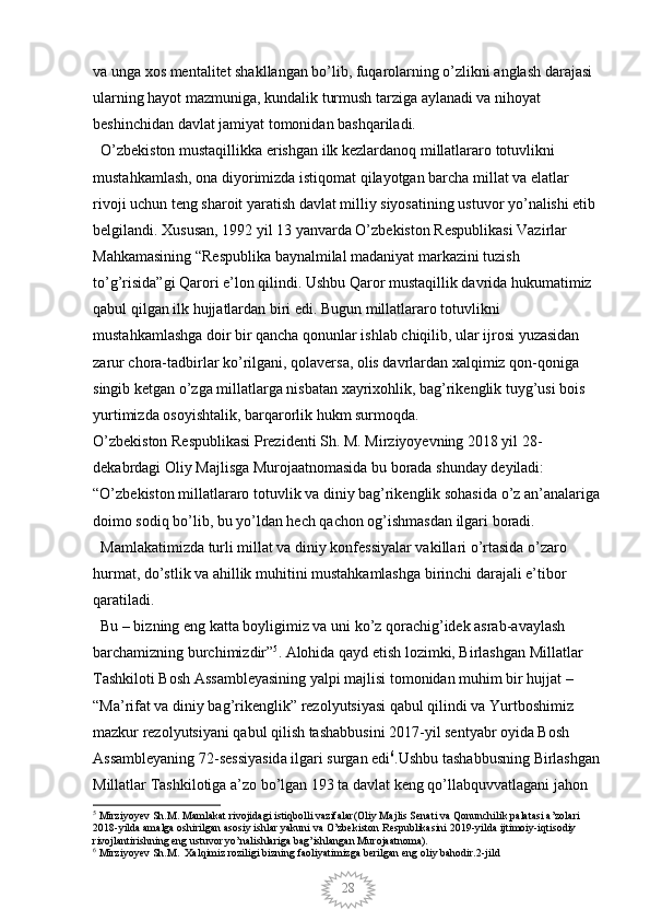 28va unga xos mentalitet shakllangan bo’lib, fuqarolarning o’zlikni anglash darajasi 
ularning hayot mazmuniga, kundalik turmush tarziga aylanadi va nihoyat 
beshinchidan davlat jamiyat tomonidan bashqariladi.
  O’zbekiston mustaqillikka erishgan ilk kezlardanoq millatlararo totuvlikni 
mustahkamlash, ona diyorimizda istiqomat qilayotgan barcha millat va elatlar 
rivoji uchun teng sharoit yaratish davlat milliy siyosatining ustuvor yo’nalishi etib 
belgilandi. Xususan, 1992 yil 13 yanvarda O’zbekiston Respublikasi Vazirlar 
Mahkamasining “Respublika baynalmilal madaniyat markazini tuzish 
to’g’risida”gi Qarori e’lon qilindi. Ushbu Qaror mustaqillik davrida hukumatimiz 
qabul qilgan ilk hujjatlardan biri edi. Bugun millatlararo totuvlikni 
mustahkamlashga doir bir qancha qonunlar ishlab chiqilib, ular ijrosi yuzasidan 
zarur chora-tadbirlar ko’rilgani, qolaversa, olis davrlardan xalqimiz qon-qoniga 
singib ketgan o’zga millatlarga nisbatan xayrixohlik, bag’rikenglik tuyg’usi bois 
yurtimizda osoyishtalik, barqarorlik hukm surmoqda. 
O’zbekiston Respublikasi Prezidenti Sh. M. Mirziyoyevning 2018 yil 28-
dekabrdagi Oliy Majlisga Murojaatnomasida bu borada shunday deyiladi: 
“O’zbekiston millatlararo totuvlik va diniy bag’rikenglik sohasida o’z an’analariga 
doimo sodiq bo’lib, bu yo’ldan hech qachon og’ishmasdan ilgari boradi.
  Mamlakatimizda turli millat va diniy konfessiyalar vakillari o’rtasida o’zaro 
hurmat, do’stlik va ahillik muhitini mustahkamlashga birinchi darajali e’tibor 
qaratiladi. 
  Bu – bizning eng katta boyligimiz va uni ko’z qorachig’idek asrab-avaylash 
barchamizning burchimizdir” 5
. Alohida qayd etish lozimki, Birlashgan Millatlar 
Tashkiloti Bosh Assambleyasining yalpi majlisi tomonidan muhim bir hujjat – 
“Ma’rifat va diniy bag’rikenglik” rezolyutsiyasi qabul qilindi va Yurtboshimiz 
mazkur rezolyutsiyani qabul qilish tashabbusini 2017-yil sentyabr oyida Bosh 
Assambleyaning 72-sessiyasida ilgari surgan edi 6
.Ushbu tashabbusning Birlashgan 
Millatlar Tashkilotiga a’zo bo’lgan 193 ta davlat keng qo’llabquvvatlagani jahon 
5
 Mirziyoyev Sh.M. Mamlakat rivojidagi istiqbolli vazifalar(Oliy Majlis Senati va Qonunchilik palatasi a’zolari 
2018-yilda amalga oshirilgan asosiy ishlar yakuni va O’zbekiston Respublikasini 2019-yilda ijtimoiy-iqtisodiy 
rivojlantirishning eng ustuvor yo’nalishlariga bag’ishlangan Murojaatnoma).
6
 Mirziyoyev Sh.M.  Xalqimiz roziligi bizning faoliyatimizga berilgan eng oliy bahodir.2-jild