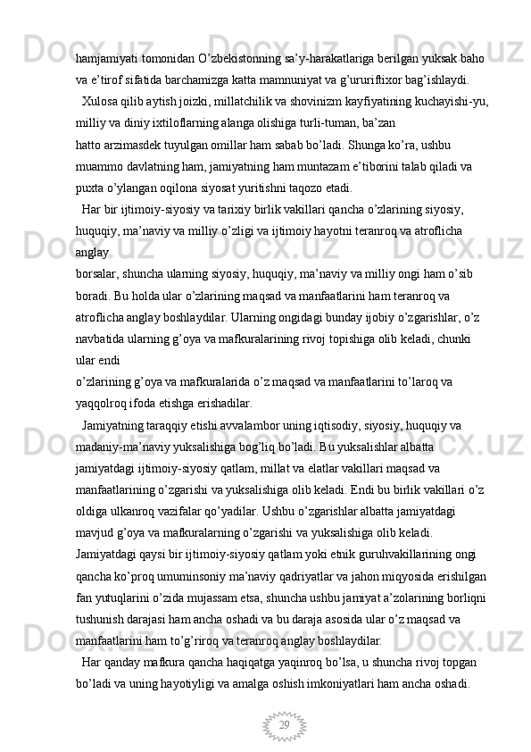 29hamjamiyati tomonidan O’zbekistonning sa’y-harakatlariga berilgan yuksak baho 
va e’tirof sifatida barchamizga katta mamnuniyat va g’ururiftixor bag’ishlaydi. 
  Xulosa qilib aytish joizki, millatchilik va shovinizm kayfiyatining kuchayishi-yu, 
milliy va diniy ixtiloflarning alanga olishiga turli-tuman, ba’zan 
hatto arzimasdek tuyulgan omillar ham sabab bo’ladi. Shunga ko’ra, ushbu 
muammo davlatning ham, jamiyatning ham muntazam e’tiborini talab qiladi va 
puxta o’ylangan oqilona siyosat yuritishni taqozo etadi.
  Har bir ijtimoiy-siyosiy va tarixiy birlik vakillari qancha o’zlarining siyosiy, 
huquqiy, ma’naviy va milliy o’zligi va ijtimoiy hayotni teranroq va atroflicha 
anglay 
borsalar, shuncha ularning siyosiy, huquqiy, ma’naviy va milliy ongi ham o’sib 
boradi. Bu holda ular o’zlarining maqsad va manfaatlarini ham teranroq va 
atroflicha anglay boshlaydilar. Ularning ongidagi bunday ijobiy o’zgarishlar, o’z 
navbatida ularning g’oya va mafkuralarining rivoj topishiga olib keladi, chunki 
ular endi
o’zlarining g’oya va mafkuralarida o’z maqsad va manfaatlarini to’laroq va 
yaqqolroq ifoda etishga erishadilar.
  Jamiyatning taraqqiy etishi avvalambor uning iqtisodiy, siyosiy, huquqiy va 
madaniy-ma’naviy yuksalishiga bog’liq bo’ladi. Bu yuksalishlar albatta 
jamiyatdagi ijtimoiy-siyosiy qatlam, millat va elatlar vakillari maqsad va 
manfaatlarining o’zgarishi va yuksalishiga olib keladi. Endi bu birlik vakillari o’z 
oldiga ulkanroq vazifalar qo’yadilar. Ushbu o’zgarishlar albatta jamiyatdagi 
mavjud g’oya va mafkuralarning o’zgarishi va yuksalishiga olib keladi. 
Jamiyatdagi qaysi bir ijtimoiy-siyosiy qatlam yoki etnik guruhvakillarining ongi 
qancha ko’proq umuminsoniy ma’naviy qadriyatlar va jahon miqyosida erishilgan 
fan yutuqlarini o’zida mujassam etsa, shuncha ushbu jamiyat a’zolarining borliqni 
tushunish darajasi ham ancha oshadi va bu daraja asosida ular o’z maqsad va 
manfaatlarini ham to’g’riroq va teranroq anglay boshlaydilar. 
  Har qanday mafkura qancha haqiqatga yaqinroq bo’lsa, u shuncha rivoj topgan 
bo’ladi va uning hayotiyligi va amalga oshish imkoniyatlari ham ancha oshadi.