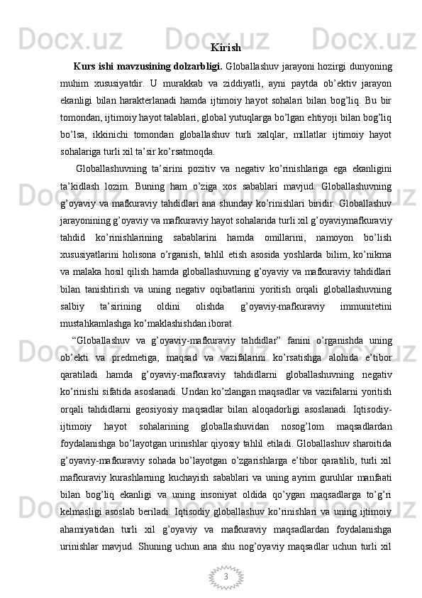3Kirish
       Kurs ishi  mavzusining dolzarbligi.   Globallashuv jarayoni  hozirgi dunyoning
muhim   xususiyatdir.   U   murakkab   va   ziddiyatli,   ayni   paytda   ob’ektiv   jarayon
ekanligi   bilan   harakterlanadi   hamda   ijtimoiy   hayot   sohalari   bilan   bog’liq.   Bu   bir
tomondan, ijtimoiy hayot talablari, global yutuqlarga bo’lgan ehtiyoji bilan bog’liq
bo’lsa,   ikkinichi   tomondan   globallashuv   turli   xalqlar,   millatlar   ijtimoiy   hayot
sohalariga turli xil ta’sir ko’rsatmoqda.
      Globallashuvning   ta’sirini   pozitiv   va   negativ   ko’rinishlariga   ega   ekanligini
ta’kidlash   lozim.   Buning   ham   o’ziga   xos   sabablari   mavjud.   Globallashuvning
g’oyaviy va mafkuraviy tahdidlari ana shunday ko’rinishlari biridir. Globallashuv
jarayonining g’oyaviy va mafkuraviy hayot sohalarida turli xil g’oyaviymafkuraviy
tahdid   ko’rinishlarining   sabablarini   hamda   omillarini,   namoyon   bo’lish
xususiyatlarini   holisona   o’rganish,   tahlil   etish   asosida   yoshlarda   bilim,   ko’nikma
va malaka hosil qilish hamda globallashuvning g’oyaviy va mafkuraviy tahdidlari
bilan   tanishtirish   va   uning   negativ   oqibatlarini   yoritish   orqali   globallashuvning
salbiy   ta’sirining   oldini   olishda   g’oyaviy-mafkuraviy   immunitetini
mustahkamlashga ko’maklashishdan iborat. 
    “Globallashuv   va   g’oyaviy-mafkuraviy   tahdidlar”   fanini   o’rganishda   uning
ob’ekti   va   predmetiga,   maqsad   va   vazifalarini   ko’rsatishga   alohida   e’tibor
qaratiladi   hamda   g’oyaviy-mafkuraviy   tahdidlarni   globallashuvning   negativ
ko’rinishi sifatida asoslanadi. Undan ko’zlangan maqsadlar va vazifalarni yoritish
orqali   tahdidlarni   geosiyosiy   maqsadlar   bilan   aloqadorligi   asoslanadi.   Iqtisodiy-
ijtimoiy   hayot   sohalarining   globallashuvidan   nosog’lom   maqsadlardan
foydalanishga bo’layotgan urinishlar qiyosiy tahlil etiladi. Globallashuv sharoitida
g’oyaviy-mafkuraviy   sohada   bo’layotgan   o’zgarishlarga   e’tibor   qaratilib,   turli   xil
mafkuraviy   kurashlarning   kuchayish   sabablari   va   uning   ayrim   guruhlar   manfaati
bilan   bog’liq   ekanligi   va   uning   insoniyat   oldida   qo’ygan   maqsadlarga   to’g’ri
kelmasligi   asoslab   beriladi.   Iqtisodiy   globallashuv   ko’rinishlari   va   uning   ijtimoiy
ahamiyatidan   turli   xil   g’oyaviy   va   mafkuraviy   maqsadlardan   foydalanishga
urinishlar   mavjud.   Shuning   uchun   ana   shu   nog’oyaviy   maqsadlar   uchun   turli   xil