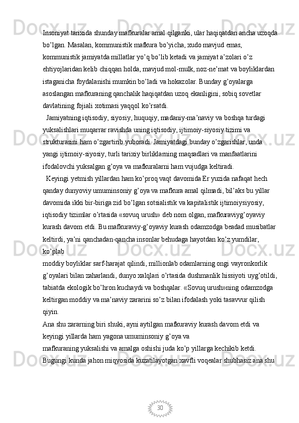 30Insoniyat tarixida shunday mafkuralar amal qilganki, ular haqiqatdan ancha uzoqda
bo’lgan. Masalan, kommunistik mafkura bo’yicha, xudo mavjud emas, 
kommunistik jamiyatda millatlar yo’q bo’lib ketadi va jamiyat a’zolari o’z 
ehtiyojlaridan kelib chiqqan holda, mavjud mol-mulk, noz-ne’mat va boyliklardan 
istaganicha foydalanishi mumkin bo’ladi va hokazolar. Bunday g’oyalarga 
asoslangan mafkuraning qanchalik haqiqatdan uzoq ekanligini, sobiq sovetlar 
davlatining fojiali xotimasi yaqqol ko’rsatdi. 
  Jamiyatning iqtisodiy, siyosiy, huquqiy, madaniy-ma’naviy va boshqa turdagi 
yuksalishlari muqarrar ravishda uning iqtisodiy, ijtimoiy-siyosiy tizimi va 
strukturasini ham o’zgartirib yuboradi. Jamiyatdagi bunday o’zgarishlar, unda 
yangi ijtimoiy-siyosiy, turli tarixiy birliklarning maqsadlari va manfaatlarini 
ifodalovchi yuksalgan g’oya va mafkuralarni ham vujudga keltiradi. 
  Keyingi yetmish yillardan ham ko’proq vaqt davomida Er yuzida nafaqat hech 
qanday dunyoviy umuminsoniy g’oya va mafkura amal qilmadi, bil’aks bu yillar 
davomida ikki bir-biriga zid bo’lgan sotsialistik va kapitalistik ijtimoiysiyosiy, 
iqtisodiy tizimlar o’rtasida «sovuq urush» deb nom olgan, mafkuraviyg’oyaviy 
kurash davom etdi. Bu mafkuraviy-g’oyaviy kurash odamzodga beadad musibatlar 
keltirdi, ya’ni qanchadan-qancha insonlar behudaga hayotdan ko’z yumdilar, 
ko’plab
moddiy boyliklar sarf-harajat qilindi, millionlab odamlarning ongi vayronkorlik 
g’oyalari bilan zaharlandi, dunyo xalqlari o’rtasida dushmanlik hissiyoti uyg’otildi,
tabiatda ekologik bo’hron kuchaydi va boshqalar. «Sovuq urush»ning odamzodga 
keltirgan moddiy va ma’naviy zararini so’z bilan ifodalash yoki tasavvur qilish 
qiyin.
Ana shu zararning biri shuki, ayni aytilgan mafkuraviy kurash davom etdi va 
keyingi yillarda ham yagona umuminsoniy g’oya va
mafkuraning yuksalishi va amalga oshishi juda ko’p yillarga kechikib ketdi. 
Bugungi kunda jahon miqyosida kuzatilayotgan xavfli voqealar shubhasiz ana shu