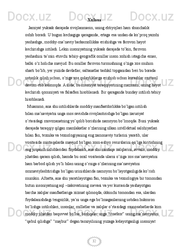 32Xulosa
   Jamiyat yuksak darajada rivojlanmasin, uning ehtiyojlari ham shunchalik 
oshib boradi. U bugun kechagiga qaraganda, ertaga esa undan-da ko’proq yaxshi 
yashashga, moddiy-ma’naviy barkamollikka erishishga va farovon hayot 
kechirishga intiladi. Lekin insoniyatning yuksak darajada to’kin, farovon 
yashashini ta’min etuvchi tabiiy-geografik omillar inson xohish istagicha emas, 
balki o’z holicha mavjud. Bu omillar farovon turmushning o’ziga xos muhim 
sharti bo’lib, yer yuzida davlatlar, saltanatlar tashkil topganidan beri bu borada 
ustunlik qilish uchun, o’ziga xos qulayliklarga erishish uchun kurashlar muttasil 
davom etib kelmoqda. Aslida, bu insoniyat taraqqiyotining mazmuni, uning hayot 
kechirish qonuniyati va falsafasi hisoblanadi. Bir qaraganda bunday intilish tabiiy 
hisoblanadi. 
  Muammo, ana shu intilishlarda moddiy manfaatdorlikka bo’lgan intilish 
bilan ma’naviyatni unga mos ravishda rivojlantirishga bo’lgan zaruriyat 
o’rtasidagi muvozanatning yo’qolib borishida namoyon bo’lmoqda. Buni yuksak 
darajada taraqqiy qilgan mamlakatlar o’zlarining ulkan intellektual salohiyatlari
bilan fan, texnika va texnologiyaning eng zamonaviy turlarini yaratib, ular 
vositasida mintaqalarda mavjud bo’lgan xom-ashyo resurslarini qo’lga kiritishning 
eng jirqanch uslublaridan foydalanib, ana shu mintaqa xalqlarini, avvalo, moddiy 
jihatdan qaram qilish, hamda bu omil vositasida ularni o’ziga xos ma’naviyatini 
ham barbod qilish yo’li bilan uning o’rniga o’zlarining ma’naviyatini 
ommaviylashtirishga bo’lgan urinishlarida namoyon bo’layotganligida ko’rish 
mumkin. Albatta, ana shu yaratilayotgan fan, texnika va texnologiya bir tomondan 
butun insoniyatning aql –zakovatining mevasi va yer kurrasida yashayotgan 
barcha xalqlar manfaatlariga xizmat qilmoqda, ikkinchi tomondan esa, ulardan 
foydalanishdagi tengsizlik, ya’ni unga ega bo’lmaganlarning ustidan hukmron 
bo’lishga intilishlari, insonlar, millatlar va xalqlar o’rtasidagi munosabatlarda kim 
moddiy jihatdan baquvvat bo’lsa, boshqalar unga “itoatkor” uning ma’naviyatini 
“qabul qilishga” “majbur” degan tamoyilining yuzaga kelayotganligi insoniyat