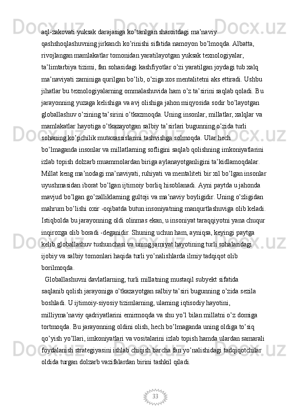 33aql-zakovati yuksak darajasiga ko’tarilgan sharoitdagi ma’naviy 
qashshoqlashuvning jirkanch ko’rinishi sifatida namoyon bo’lmoqda. Albatta, 
rivojlangan mamlakatlar tomonidan yaratilayotgan yuksak texnologiyalar, 
ta’limtarbiya tizimi, fan sohasidagi kashfiyotlar o’zi yaratilgan joydagi tub xalq 
ma’naviyati zaminiga qurilgan bo’lib, o’ziga xos mentalitetni aks ettiradi. Ushbu 
jihatlar bu texnologiyalarning ommalashuvida ham o’z ta’sirini saqlab qoladi. Bu 
jarayonning yuzaga kelishiga va avj olishiga jahon miqyosida sodir bo’layotgan 
globallashuv o’zining ta’sirini o’tkazmoqda. Uning insonlar, millatlar, xalqlar va 
mamlakatlar hayotiga o’tkazayotgan salbiy ta’sirlari bugunning o’zida turli 
sohaning ko’pchilik mutaxassislarini tashvishga solmoqda. Ular hech 
bo’lmaganda insonlar va millatlarning sofligini saqlab qolishning imkoniyatlarini 
izlab topish dolzarb muammolardan biriga aylanayotganligini ta’kidlamoqdalar. 
Millat keng ma’nodagi ma’naviyati, ruhiyati va mentaliteti bir xil bo’lgan insonlar 
uyushmasidan iborat bo’lgan ijtimoiy borliq hisoblanadi. Ayni paytda u jahonda 
mavjud bo’lgan go’zalliklarning gultoji va ma’naviy boyligidir. Uning o’zligidan 
mahrum bo’lishi oxir -oqibatda butun insoniyatning manqurtlashuviga olib keladi. 
Istiqbolda bu jarayonning oldi olinmas ekan, u insoniyat taraqqiyotni yana chuqur 
inqirozga olib boradi -deganidir. Shuning uchun ham, ayniqsa, keyingi paytga 
kelib globallashuv tushunchasi va uning jamiyat hayotining turli sohalaridagi 
ijobiy va salbiy tomonlari haqida turli yo’nalishlarda ilmiy tadqiqot olib 
borilmoqda. 
  Globallashuvni davlatlarning, turli millatning mustaqil subyekt sifatida 
saqlanib qolish jarayoniga o’tkazayotgan salbiy ta’siri bugunning o’zida sezila 
boshladi. U ijtimoiy-siyosiy tizimlarning, ularning iqtisodiy hayotini, 
milliyma’naviy qadriyatlarini emirmoqda va shu yo’l bilan millatni o’z domiga 
tortmoqda. Bu jarayonning oldini olish, hech bo’lmaganda uning oldiga to’siq 
qo’yish yo’llari, imkoniyatlari va vositalarini izlab topish hamda ulardan samarali 
foydalanish strategiyasini ishlab chiqish barcha fan yo’nalishidagi tadqiqotchilar 
oldida turgan dolzarb vazifalardan birini tashkil qiladi.