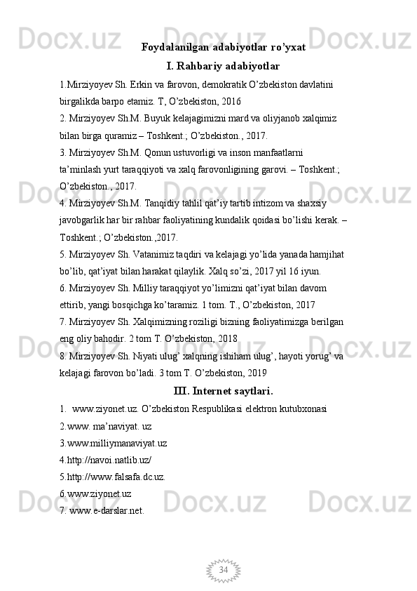 34Foydalanilgan adabiyotlar ro’yxat
I. Rahbariy adabiyotlar
1.Mirziyoyev Sh. Erkin va farovon, demokratik O’zbekiston davlatini 
birgalikda barpo etamiz. T, O’zbekiston, 2016 
2. Mirziyoyev Sh.M. Buyuk kelajagimizni mard va oliyjanob xalqimiz 
bilan birga quramiz – Toshkent.; O’zbekiston., 2017. 
3. Mirziyoyev Sh.M. Qonun ustuvorligi va inson manfaatlarni 
ta’minlash yurt taraqqiyoti va xalq farovonligining garovi. – Toshkent.; 
O’zbekiston., 2017. 
4. Mirziyoyev Sh.M. Tanqidiy tahlil qat’iy tartib intizom va shaxsiy 
javobgarlik har bir rahbar faoliyatining kundalik qoidasi bo’lishi kerak. – 
Toshkent.; O’zbekiston.,2017. 
5. Mirziyoyev Sh. Vatanimiz taqdiri va kelajagi yo’lida yanada hamjihat 
bo’lib, qat’iyat bilan harakat qilaylik. Xalq so’zi, 2017 yil 16 iyun. 
6. Mirziyoyev Sh. Milliy taraqqiyot yo’limizni qat’iyat bilan davom 
ettirib, yangi bosqichga ko’taramiz. 1 tom. T., O’zbekiston, 2017 
7. Mirziyoyev Sh. Xalqimizning roziligi bizning faoliyatimizga berilgan 
eng oliy bahodir. 2 tom T. O’zbekiston, 2018 
8. Mirziyoyev Sh. Niyati ulug’ xalqning ishiham ulug’, hayoti yorug’ va 
kelajagi farovon bo’ladi. 3 tom T. O’zbekiston, 2019 
III. Internet saytlari.
1. www.ziyonet.uz. O’zbekiston Respublikasi elektron kutubxonasi
2.www. ma’naviyat. uz 
3.www.milliymanaviyat.uz 
4.http://navoi.natlib.uz/ 
5.http://www.falsafa.dc.uz. 
6.www.ziyonet.uz 
7. www.e-darslar.net.
