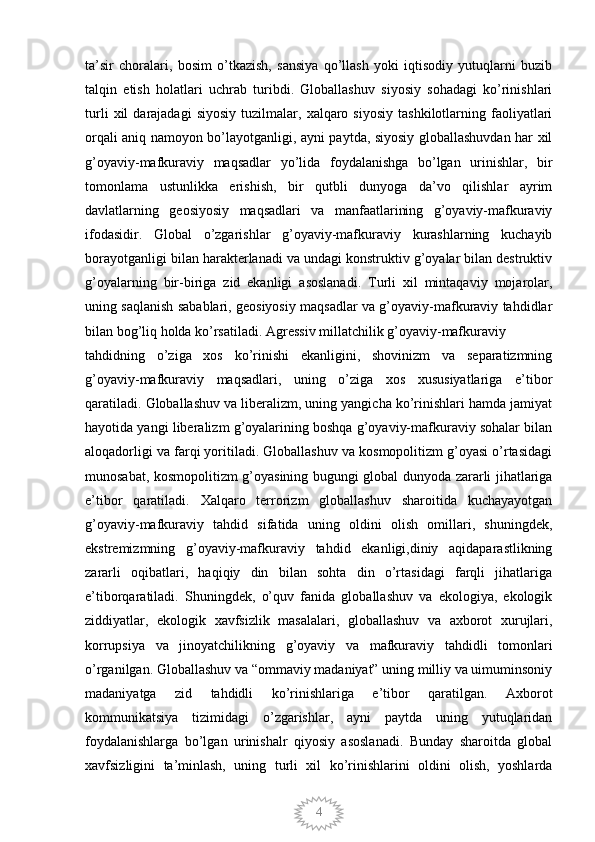 4ta’sir   choralari,   bosim   o’tkazish,   sansiya   qo’llash   yoki   iqtisodiy   yutuqlarni   buzib
talqin   etish   holatlari   uchrab   turibdi.   Globallashuv   siyosiy   sohadagi   ko’rinishlari
turli   xil   darajadagi   siyosiy   tuzilmalar,  xalqaro  siyosiy   tashkilotlarning  faoliyatlari
orqali aniq namoyon bo’layotganligi, ayni paytda, siyosiy globallashuvdan har xil
g’oyaviy-mafkuraviy   maqsadlar   yo’lida   foydalanishga   bo’lgan   urinishlar,   bir
tomonlama   ustunlikka   erishish,   bir   qutbli   dunyoga   da’vo   qilishlar   ayrim
davlatlarning   geosiyosiy   maqsadlari   va   manfaatlarining   g’oyaviy-mafkuraviy
ifodasidir.   Global   o’zgarishlar   g’oyaviy-mafkuraviy   kurashlarning   kuchayib
borayotganligi bilan harakterlanadi va undagi konstruktiv g’oyalar bilan destruktiv
g’oyalarning   bir-biriga   zid   ekanligi   asoslanadi.   Turli   xil   mintaqaviy   mojarolar,
uning saqlanish sabablari, geosiyosiy maqsadlar va g’oyaviy-mafkuraviy tahdidlar
bilan bog’liq holda ko’rsatiladi. Agressiv millatchilik g’oyaviy-mafkuraviy 
tahdidning   o’ziga   xos   ko’rinishi   ekanligini,   shovinizm   va   separatizmning
g’oyaviy-mafkuraviy   maqsadlari,   uning   o’ziga   xos   xususiyatlariga   e’tibor
qaratiladi. Globallashuv va liberalizm, uning yangicha ko’rinishlari hamda jamiyat
hayotida yangi liberalizm g’oyalarining boshqa g’oyaviy-mafkuraviy sohalar bilan
aloqadorligi va farqi yoritiladi. Globallashuv va kosmopolitizm g’oyasi o’rtasidagi
munosabat, kosmopolitizm g’oyasining bugungi global dunyoda zararli jihatlariga
e’tibor   qaratiladi.   Xalqaro   terrorizm   globallashuv   sharoitida   kuchayayotgan
g’oyaviy-mafkuraviy   tahdid   sifatida   uning   oldini   olish   omillari,   shuningdek,
ekstremizmning   g’oyaviy-mafkuraviy   tahdid   ekanligi,diniy   aqidaparastlikning
zararli   oqibatlari,   haqiqiy   din   bilan   sohta   din   o’rtasidagi   farqli   jihatlariga
e’tiborqaratiladi.   Shuningdek,   o’quv   fanida   globallashuv   va   ekologiya,   ekologik
ziddiyatlar,   ekologik   xavfsizlik   masalalari,   globallashuv   va   axborot   xurujlari,
korrupsiya   va   jinoyatchilikning   g’oyaviy   va   mafkuraviy   tahdidli   tomonlari
o’rganilgan. Globallashuv va “ommaviy madaniyat” uning milliy va uimuminsoniy
madaniyatga   zid   tahdidli   ko’rinishlariga   e’tibor   qaratilgan.   Axborot
kommunikatsiya   tizimidagi   o’zgarishlar,   ayni   paytda   uning   yutuqlaridan
foydalanishlarga   bo’lgan   urinishalr   qiyosiy   asoslanadi.   Bunday   sharoitda   global
xavfsizligini   ta’minlash,   uning   turli   xil   ko’rinishlarini   oldini   olish,   yoshlarda