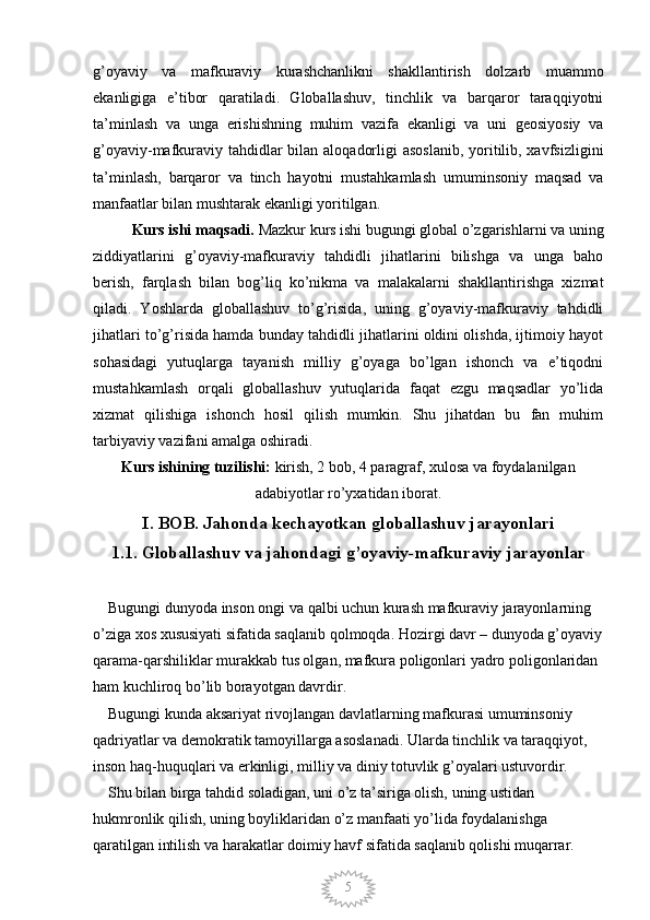 5g’oyaviy   va   mafkuraviy   kurashchanlikni   shakllantirish   dolzarb   muammo
ekanligiga   e’tibor   qaratiladi.   Globallashuv,   tinchlik   va   barqaror   taraqqiyotni
ta’minlash   va   unga   erishishning   muhim   vazifa   ekanligi   va   uni   geosiyosiy   va
g’oyaviy-mafkuraviy tahdidlar bilan aloqadorligi  asoslanib, yoritilib, xavfsizligini
ta’minlash,   barqaror   va   tinch   hayotni   mustahkamlash   umuminsoniy   maqsad   va
manfaatlar bilan mushtarak ekanligi yoritilgan. 
Kurs ishi maqsadi.  Mazkur kurs ishi bugungi global o’zgarishlarni va uning
ziddiyatlarini   g’oyaviy-mafkuraviy   tahdidli   jihatlarini   bilishga   va   unga   baho
berish,   farqlash   bilan   bog’liq   ko’nikma   va   malakalarni   shakllantirishga   xizmat
qiladi.   Yoshlarda   globallashuv   to’g’risida,   uning   g’oyaviy-mafkuraviy   tahdidli
jihatlari to’g’risida hamda bunday tahdidli jihatlarini oldini olishda, ijtimoiy hayot
sohasidagi   yutuqlarga   tayanish   milliy   g’oyaga   bo’lgan   ishonch   va   e’tiqodni
mustahkamlash   orqali   globallashuv   yutuqlarida   faqat   ezgu   maqsadlar   yo’lida
xizmat   qilishiga   ishonch   hosil   qilish   mumkin.   Shu   jihatdan   bu   fan   muhim
tarbiyaviy vazifani amalga oshiradi. 
Kurs ishining tuzilishi:  kirish, 2 bob, 4 paragraf, xulosa va foydalanilgan
adabiyotlar ro’yxatidan iborat.
I. BOB.  Jahonda kechayotkan globallashuv jarayonlari
1.1.  Globallashuv va jahondagi g’oyaviy-mafkuraviy jarayonlar
    Bugungi dunyoda inson ongi va qalbi uchun kurash mafkuraviy jarayonlarning 
o’ziga xos xususiyati sifatida saqlanib qolmoqda. Hozirgi davr – dunyoda g’oyaviy
qarama-qarshiliklar murakkab tus olgan, mafkura poligonlari yadro poligonlaridan 
ham kuchliroq bo’lib borayotgan davrdir. 
    Bugungi kunda aksariyat rivojlangan davlatlarning mafkurasi umuminsoniy 
qadriyatlar va demokratik tamoyillarga asoslanadi. Ularda tinchlik va taraqqiyot, 
inson haq-huquqlari va erkinligi, milliy va diniy totuvlik g’oyalari ustuvordir. 
    Shu bilan birga tahdid soladigan, uni o’z ta’siriga olish, uning ustidan 
hukmronlik qilish, uning boyliklaridan o’z manfaati yo’lida foydalanishga 
qaratilgan intilish va harakatlar doimiy havf sifatida saqlanib qolishi muqarrar.
